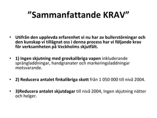  Sammanfattande KRAV Utifr?n den upplevda erfarenhet vi nu har av bullerst?rningar och den kunskap vi till?gnat oss i denna process har vi f?ljande krav f?r verksamheten p? Veckholms skjutf?lt. ? 1) Ingen skjutning med grovkalibriga vapen  inkluderande spr?ngladdningar, handgranater och markeringsladdningar motsvarande. ? 2) Reducera antalet finkalibriga skott  fr?n 1?050?000 till niv? 2004. ? 3)Reducera antalet skjutdagar  till niv? 2004, Ingen skjutning n?tter och helger. ? 