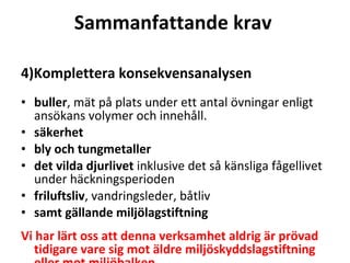 Sammanfattande krav  4)Komplettera konsekvensanalysen buller , m?t p? plats under ett antal ?vningar enligt ans?kans volymer och inneh?ll.? s?kerhet bly och tungmetaller det vilda djurlivet  inklusive det s? k?nsliga f?gellivet under h?ckningsperioden friluftsliv , vandringsleder, b?tliv? samt g?llande milj?lagstiftning  Vi har l?rt oss att denna verksamhet aldrig ?r pr?vad tidigare vare sig mot ?ldre milj?skyddslagstiftning eller mot milj?balken . ? 