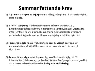 Sammanfattande krav  5)  Styr anv?ndningen av skjutplatser  s? l?ngt fr?n gr?ns till annan fastighet som m?jligt. ? 6)  Inf?r en styrgrupp  med representanter fr?n F?rsvarsmakten, Enk?pings/Bro/H?bo kommun, n?rboende samt eventuellt ytterligare intressenter. I denna grupp ska planering och samr?d ske avseende verksamhet f?ljande kvartal liksom uppf?ljning av det f?reg?ende. ? 7)  F?rsvaret m?ste ha en tydlig instans som ?r ytterst ansvarig f?r verksamheten  p? skjutf?ltet med beslutsmandat och n?rvaro p? skjutf?ltet 8)  Genomf?r verkliga skjutningar  enligt ans?kan med m?jlighet f?r intressenter (n?rboende, Upplandsstiftelsen, Enk?pings kommun, m.fl. ) att n?rvara och medverka vid  m?tning och utv?rdering . 