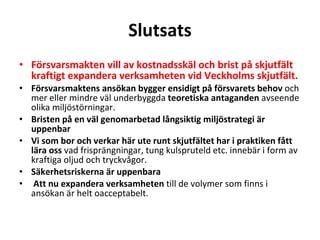 Slutsats F?rsvarsmakten vill av kostnadssk?l och brist p? skjutf?lt kraftigt expandera verksamheten vid Veckholms skjutf?lt. F?rsvarsmaktens ans?kan bygger ensidigt p? f?rsvarets behov  och mer eller mindre v?l underbyggda  teoretiska antaganden  avseende olika milj?st?rningar. Bristen p? en v?l genomarbetad l?ngsiktig milj?strategi ?r uppenbar Vi som bor och verkar h?r ute runt skjutf?ltet har i praktiken f?tt l?ra oss  vad frispr?ngningar, tung kulspruteld etc. inneb?r i form av kraftiga oljud och tryckv?gor. S?kerhetsriskerna ?r uppenbara Att nu expandera verksamheten  till de volymer som finns i ans?kan ?r helt oacceptabelt. 
