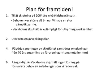 Plan f?r framtiden! Till?t skjutning p? 2004 ?rs niv? (tidsbegr?nsat).  - Behoven var st?rre d? ?n nu. Vi hade en stor v?rnpliktsarme. - Veckholms skjutf?lt ?r ej l?mpligt f?r uthyrningsverksamhet Utarbeta en avvecklingsplan  P?b?rja saneringen av skjutf?ltet samt dess omgivningar fr?n 70 ?rs ansamling av f?roreningar (tungmetaller mm) L?ngsiktigt ?r Veckholms skjutf?lt ingen l?sning p? f?rsvarets behov av anledningar som vi redovisat. 