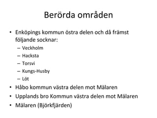 Ber?rda omr?den Enk?pings kommun ?stra delen och d? fr?mst f?ljande socknar: Veckholm Hacksta Torsvi Kungs-Husby L?t H?bo kommun v?stra delen mot M?laren Upplands bro Kommun v?stra delen mot M?laren M?laren (Bj?rkfj?rden) 