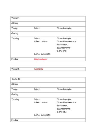 Vecka 14
Måndag
Tisdag Idrott Ta med ombyte.
Onsdag
Torsdag Idrott Ta med ombyte.
LÄXA: Läsläxa Ta med läsboken och
lässchemat.
(Djurspanarna:
s. 142-148)
LÄXA: Matematik
Fredag Långfredagen
Vecka 15 PÅSKLOV
Vecka 16
Måndag
Tisdag Idrott Ta med ombyte.
Onsdag
Torsdag Idrott Ta med ombyte
LÄXA: Läsläxa Ta med läsboken och
lässchemat.
(Djurspanarna:
s. 149-153)
LÄXA: Matematik
Fredag
 