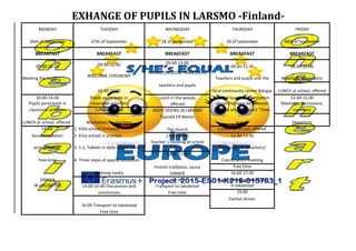 EXHANGE OF PUPILS IN LARSMO -Finland-
MONDAY TUESDAY WEDNESDAY THURSDAY FRIDAY
26th of September 27th of September 28 of September 29 of September 30th of September
BREAKFAST BREAKFAST BREAKFAST BREAKFAST BREAKFAST
09.00-10.00 09.00-10.30 09.00-13.00
09.00-11.30 09.00-12.00
Meeting the hosts WELCOME CEREMONY
HIKING ON LOCAL TRAIL (2km)
Teachers and pupils visit the Meetings, discussions
10.30-14.00
teachers and pupils
local community center Bjärgas LUNCH at school, offered
10.00-14.00 Pupils participate in Lunch in the woods, Guided tour and information 12.00-15.00
Pupils participate in classroom activities offered about the open air museum Meetings, discussions,
classroom activities LUNCH offered SIGHT-SEEING IN LARSMO and the school project "Time summary
LUNCH at school, offered Workshops for teachers
Tyynelä Elf Manor
travel" Departure
14.00- 1. KiVa-school in theory The church LUNCH at school, offered
Accommodation 2. KiVa-school in practice 13.00-15.00 12.30-14.00
arrangements. 3. 1:1, Tablets in daily school work
Teacher´s meeting at school
Classroom observations/
free-time 4. Three steps of special education
15.00-17.00
Coordinators meeting
Finnish traditions, sauna Free time
Meeting media DINNER 16.00-17.00
DINNER 17.00 Sight-seeing, guided tour
IN JAKOBSTAD 14.00-16.00 Discussions and Transport to Jakobstad in Jakobstad
conclusions Free time 19.00
Festive dinner
16.00 Transport to Jakobstad
Free time
 