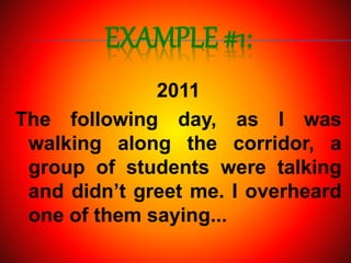 EXAMPLE #1:
2011
The following day, as I was
walking along the corridor, a
group of students were talking
and didn’t greet me. I overheard
one of them saying...
 