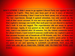 DISCLAIMER: I didn’t mean to go against Liberal Party nor against my co-
workers in CapSU. They have just been part of my 4 years of discreet
vigilance and reckoning. I don’t want to be their enemy nor of anyone else!
The last experiment, though it gained attention, was only posted on the
wall of that secret account. It was not even spread. Even the witnesses to
that explosive message can testify that such post was not shared to anybody
else’s wall. It was not tagged. The experimenter did not mean to spread
that message. Again, it was posted on the wall of that secret FB account
only. And it was deleted after 10 minutes. Yet, the violent comments lasted
for about 6 hours. I just tested if someone could notice my explosive post on
that account because out of hundreds of FB friends, only few of them (not
even exceeding 20) made likes on my former positive posts prior to that
explosive message. I just wanted to know if my FB friends can really see
my posts or are just ignoring it. LESSON LEARNED: NOT ALL FB
FRIENDS ARE REAL FRIENDS. THERE ARE FB FRIENDS WHO ARE
FOES!
 