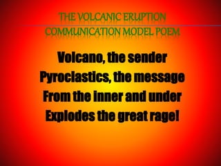 THE VOLCANIC ERUPTION
COMMUNICATION MODEL POEM
Volcano, the sender
Pyroclastics, the message
From the inner and under
Explodes the great rage!
 