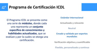 Programa de Certificación ICDL
El Programa ICDL se presenta como
una serie de módulos, donde cada
uno representa un conjun...