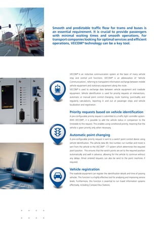 VECOM®
is an inductive communication system at the basis of many vehicle
stop and central unit functions. VECOM®
is an abbreviation of ‘Vehicle
Communications’, referring to transparent information exchange between mobile
vehicle equipment and stationary equipment along the route .
VECOM®
is used to exchange data between vehicle equipment and roadside
equipment. Vehicle identification is used for priority requests at intersections,
automatic or manual point control changing, route tracking, punctuality and
regularity calculations, reporting in and out at passenger stops and vehicle
localization and registration.
Priority requests based on vehicle identification
A pre-configurable priority request is submitted to a traffic light controller system.
With VECOM®
, it is possible to add the vehicle status in comparison to the
timetable to this request. This enables using conditional priority, meaning that the
vehicle is given priority only when necessary.
Automatic point changing
A pre-configurable priority request is sent to a switch point control device using
vehicle identification. The vehicle data (ID, line number, run number and more) is
sent from the vehicle to the VECOM®
- CT system which determines the required
point position. This ensures that the switch points are set to the required position
automatically and well in advance, allowing for the vehicle to continue without
any delays. Driver entered requests can also be send to the point machines if
required.
Vehicle registration
The roadside equipment can register the identification details and time of passing
vehicles. This function is a highly effective tool for analysing and improving service
levels. Furthermore, this function is essential to run travel information systems
effectively, including Compact Bus Stations.
Smooth and predictable traffic flow for trams and buses is
an essential requirement. It is crucial to provide passengers
with minimal waiting times and smooth operations. For
transport companies looking for optimal services and efficient
operations, VECOM®
technology can be a key tool.
 