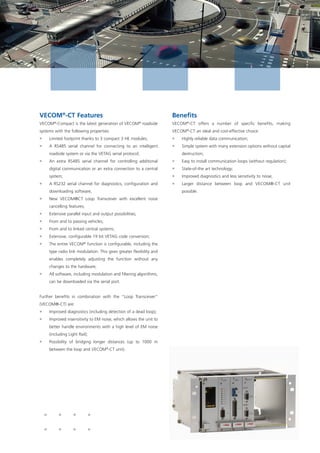 VECOM®
-CT Features
VECOM®
-Compact is the latest generation of VECOM®
roadside
systems with the following properties:
ƒƒ Limited footprint thanks to 3 compact 3 HE modules;
ƒƒ A RS485 serial channel for connecting to an intelligent
roadside system or via the VETAG serial protocol;
ƒƒ An extra RS485 serial channel for controlling additional
digital communication or an extra connection to a central
system;
ƒƒ A RS232 serial channel for diagnostics, configuration and
downloading software;
ƒƒ New VECOM®CT Loop Transceiver with excellent noise
cancelling features;
ƒƒ Extensive parallel input and output possibilities;
ƒƒ From and to passing vehicles;
ƒƒ From and to linked central systems;
ƒƒ Extensive, configurable 19 bit VETAG code conversion;
ƒƒ The entire VECOM®
function is configurable, including the
type radio link modulation. This gives greater flexibility and
enables completely adjusting the function without any
changes to the hardware;
ƒƒ All software, including modulation and filtering algorithms,
can be downloaded via the serial port.
Further benefits in combination with the “Loop Transceiver”
(VECOM®-CT) are:
ƒƒ Improved diagnostics (including detection of a dead loop);
ƒƒ Improved insensitivity to EM noise, which allows the unit to
better handle environments with a high level of EM noise
(including Light Rail);
ƒƒ Possibility of bridging longer distances (up to 1000 m
between the loop and VECOM®
-CT unit).
Benefits
VECOM®
-CT offers a number of specific benefits, making
VECOM®
-CT an ideal and cost-effective choice:
ƒƒ Highly reliable data communication;
ƒƒ Simple system with many extension options without capital
destruction;
ƒƒ Easy to install communication loops (without regulation);
ƒƒ State-of-the art technology;
ƒƒ Improved diagnostics and less sensitivity to noise;
ƒƒ Larger distance between loop and VECOM®-CT unit
possible.
 