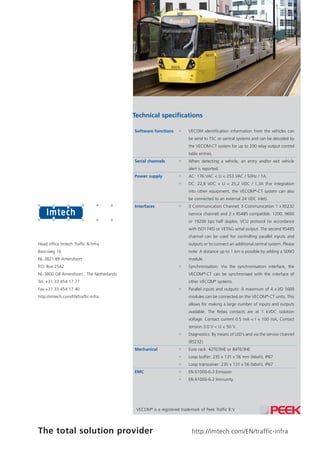 http://imtech.com/EN/traffic-infraThe total solution provider
Head office Imtech Traffic & Infra
Basicweg 16
NL-3821 BR Amersfoort
P.O. Box 2542
NL-3800 GB Amersfoort , The Netherlands
Tel. +31 33 454 17 77
Fax +31 33 454 17 40
http://imtech.com/EN/traffic-infra
VECOM®
is a registered trademark of Peek Traffic B.V.
Technical specifications
Software functions ƒƒ VECOM identification information from the vehicles can
be send to TSC or central systems and can be decoded by
the VECOM-CT system for up to 200 relay output control
table entries.
Serial channels ƒƒ When detecting a vehicle, an entry and/or exit vehicle
alert is reported.
Power supply ƒƒ AC: 176 VAC < U < 253 VAC / 50Hz / 1A.
ƒƒ DC: 22,8 VDC < U < 25,2 VDC / 1,3A (For integration
into other equipment, the VECOM®
-CT system can also
be connected to an external 24 VDC inlet).
Interfaces ƒƒ 3 Communication Channel; 3 Communication 1 x RS232
(service channel) and 2 x RS485 compatible. 1200, 9600
or 19200 bps half duplex, VCU protocol (in accordance
with ISO1745) or VETAG serial output. The second RS485
channel can be used for controlling parallel inputs and
outputs or to connect an additional central system. Please
note: A distance up to 1 km is possible by adding a SERIO
module.
ƒƒ Synchronisation: Via the synchronisation interface, the
VECOM®
-CT can be synchronised with the interface of
other VECOM®
systems.
ƒƒ Parallel inputs and outputs: A maximum of 4 x I/O 1609
modules can be connected on the VECOM®
-CT units. This
allows for making a large number of inputs and outputs
available. The Relais contacts are at 1 kVDC isolation
voltage. Contact current 0.5 mA < I < 100 mA, Contact
tension 3.0 V < U < 50 V.
ƒƒ Diagnostics: By means of LED’s and via the service channel
(RS232).
Mechanical ƒƒ Euro rack: 42TE/3HE or 84TE/3HE
ƒƒ Loop buffer: 235 x 131 x 56 mm (lxbxh), IP67
ƒƒ Loop transceiver: 235 x 131 x 56 (lxbxh), IP67
EMC ƒƒ EN 61000-6-3 Emission
ƒƒ EN 61000-6-2 Immunity
 