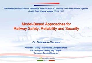 6th International Workshop on Verification and Evaluation of Computer and Communication Systems
                            CNAM, Paris, France, August 27-28, 2012




               Model-Based Approaches for
          Railway Safety, Reliability and Security


                               Dr. Francesco Flammini
                       Ansaldo STS Italy – Innovation & Competitiveness
                             IEEE Computer Society Italy Chapter
                                 francesco.flammini@ieee.org
 