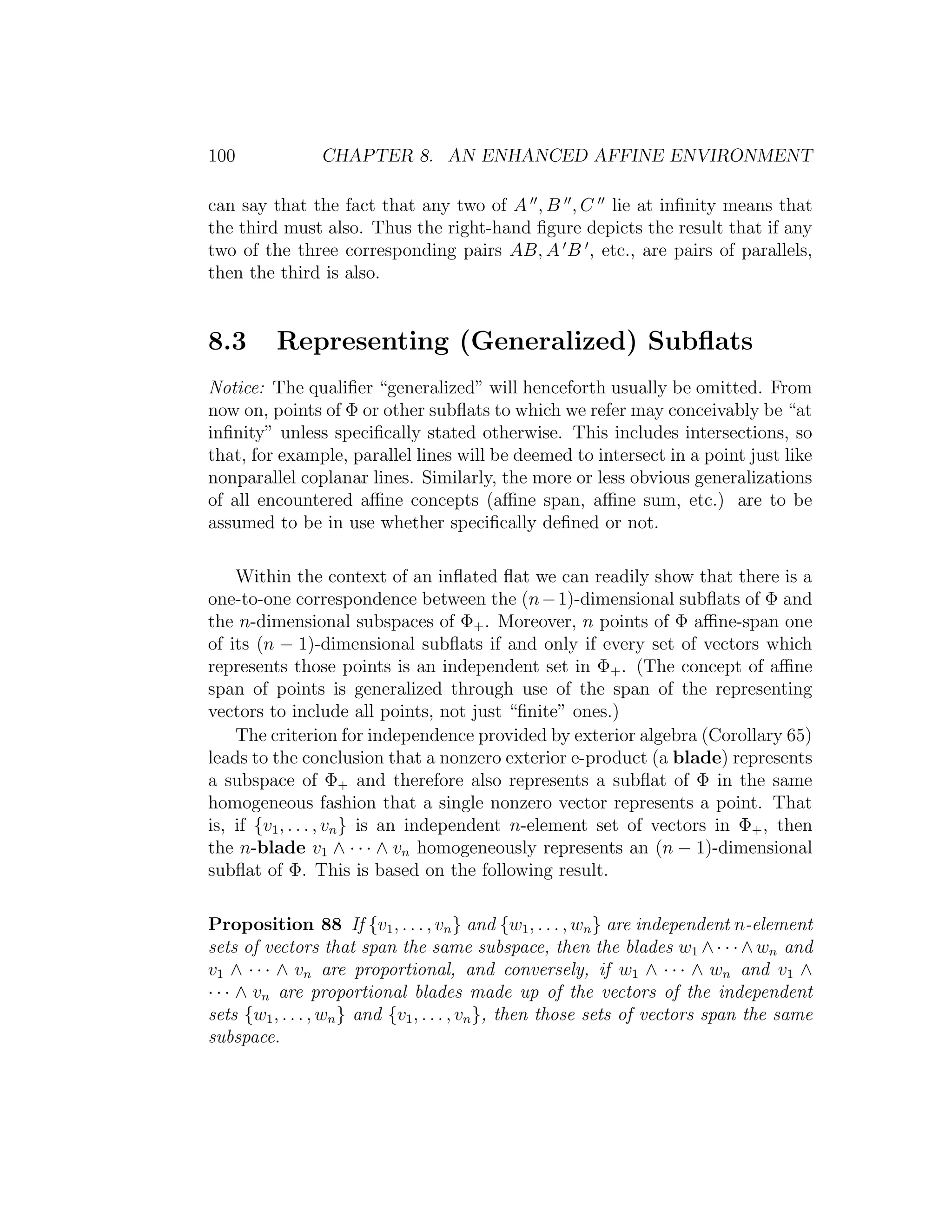 100 CHAPTER 8. AN ENHANCED AFFINE ENVIRONMENT
can say that the fact that any two of A , B , C lie at inﬁnity means that
the third must also. Thus the right-hand ﬁgure depicts the result that if any
two of the three corresponding pairs AB, A B , etc., are pairs of parallels,
then the third is also.
8.3 Representing (Generalized) Subﬂats
Notice: The qualiﬁer “generalized” will henceforth usually be omitted. From
now on, points of Φ or other subﬂats to which we refer may conceivably be “at
inﬁnity” unless speciﬁcally stated otherwise. This includes intersections, so
that, for example, parallel lines will be deemed to intersect in a point just like
nonparallel coplanar lines. Similarly, the more or less obvious generalizations
of all encountered aﬃne concepts (aﬃne span, aﬃne sum, etc.) are to be
assumed to be in use whether speciﬁcally deﬁned or not.
Within the context of an inﬂated ﬂat we can readily show that there is a
one-to-one correspondence between the (n−1)-dimensional subﬂats of Φ and
the n-dimensional subspaces of Φ+. Moreover, n points of Φ aﬃne-span one
of its (n − 1)-dimensional subﬂats if and only if every set of vectors which
represents those points is an independent set in Φ+. (The concept of aﬃne
span of points is generalized through use of the span of the representing
vectors to include all points, not just “ﬁnite” ones.)
The criterion for independence provided by exterior algebra (Corollary 65)
leads to the conclusion that a nonzero exterior e-product (a blade) represents
a subspace of Φ+ and therefore also represents a subﬂat of Φ in the same
homogeneous fashion that a single nonzero vector represents a point. That
is, if {v1, . . . , vn} is an independent n-element set of vectors in Φ+, then
the n-blade v1 ∧ · · · ∧ vn homogeneously represents an (n − 1)-dimensional
subﬂat of Φ. This is based on the following result.
Proposition 88 If {v1, . . . , vn} and {w1, . . . , wn} are independent n-element
sets of vectors that span the same subspace, then the blades w1 ∧· · ·∧wn and
v1 ∧ · · · ∧ vn are proportional, and conversely, if w1 ∧ · · · ∧ wn and v1 ∧
· · · ∧ vn are proportional blades made up of the vectors of the independent
sets {w1, . . . , wn} and {v1, . . . , vn}, then those sets of vectors span the same
subspace.
 