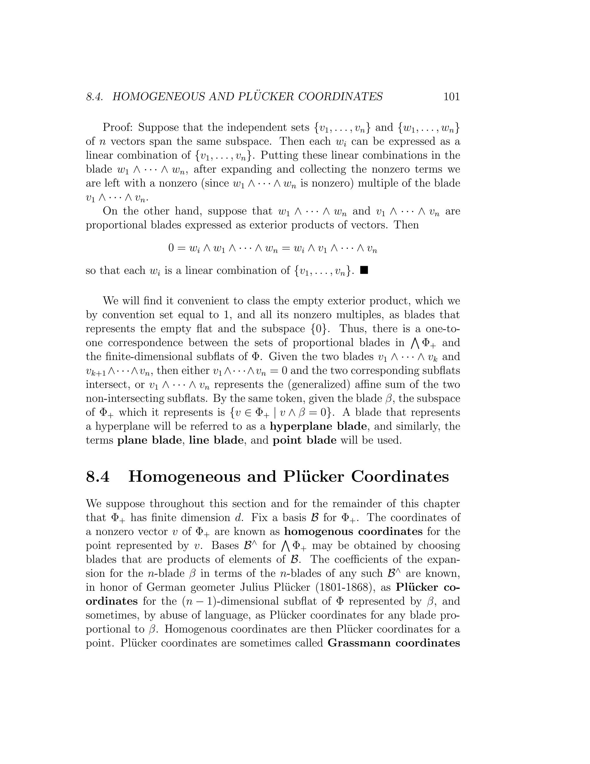 8.4. HOMOGENEOUS AND PL ¨UCKER COORDINATES 101
Proof: Suppose that the independent sets {v1, . . . , vn} and {w1, . . . , wn}
of n vectors span the same subspace. Then each wi can be expressed as a
linear combination of {v1, . . . , vn}. Putting these linear combinations in the
blade w1 ∧ · · · ∧ wn, after expanding and collecting the nonzero terms we
are left with a nonzero (since w1 ∧ · · · ∧ wn is nonzero) multiple of the blade
v1 ∧ · · · ∧ vn.
On the other hand, suppose that w1 ∧ · · · ∧ wn and v1 ∧ · · · ∧ vn are
proportional blades expressed as exterior products of vectors. Then
0 = wi ∧ w1 ∧ · · · ∧ wn = wi ∧ v1 ∧ · · · ∧ vn
so that each wi is a linear combination of {v1, . . . , vn}.
We will ﬁnd it convenient to class the empty exterior product, which we
by convention set equal to 1, and all its nonzero multiples, as blades that
represents the empty ﬂat and the subspace {0}. Thus, there is a one-to-
one correspondence between the sets of proportional blades in Φ+ and
the ﬁnite-dimensional subﬂats of Φ. Given the two blades v1 ∧ · · · ∧ vk and
vk+1 ∧· · ·∧vn, then either v1 ∧· · ·∧vn = 0 and the two corresponding subﬂats
intersect, or v1 ∧ · · · ∧ vn represents the (generalized) aﬃne sum of the two
non-intersecting subﬂats. By the same token, given the blade β, the subspace
of Φ+ which it represents is {v ∈ Φ+ | v ∧ β = 0}. A blade that represents
a hyperplane will be referred to as a hyperplane blade, and similarly, the
terms plane blade, line blade, and point blade will be used.
8.4 Homogeneous and Pl¨ucker Coordinates
We suppose throughout this section and for the remainder of this chapter
that Φ+ has ﬁnite dimension d. Fix a basis B for Φ+. The coordinates of
a nonzero vector v of Φ+ are known as homogenous coordinates for the
point represented by v. Bases B∧
for Φ+ may be obtained by choosing
blades that are products of elements of B. The coeﬃcients of the expan-
sion for the n-blade β in terms of the n-blades of any such B∧
are known,
in honor of German geometer Julius Pl¨ucker (1801-1868), as Pl¨ucker co-
ordinates for the (n − 1)-dimensional subﬂat of Φ represented by β, and
sometimes, by abuse of language, as Pl¨ucker coordinates for any blade pro-
portional to β. Homogenous coordinates are then Pl¨ucker coordinates for a
point. Pl¨ucker coordinates are sometimes called Grassmann coordinates
 
