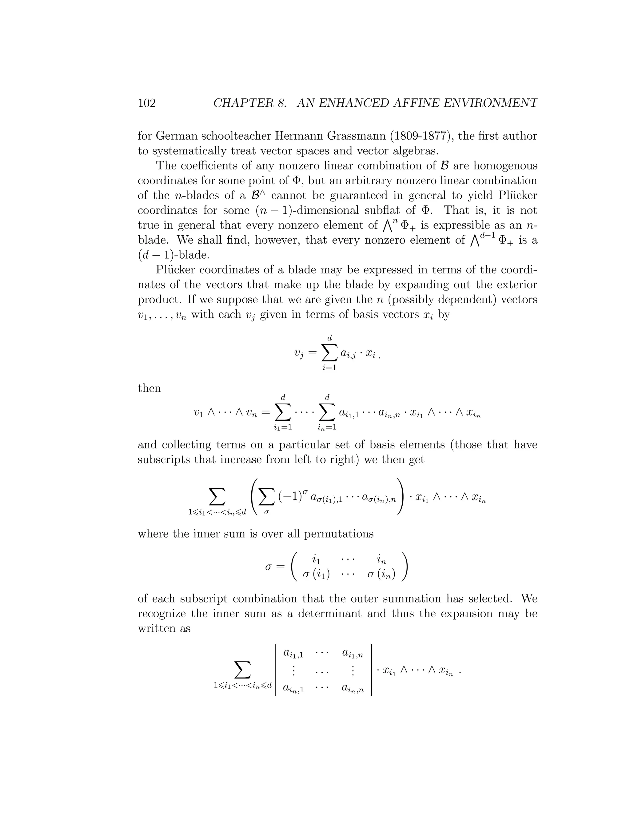 102 CHAPTER 8. AN ENHANCED AFFINE ENVIRONMENT
for German schoolteacher Hermann Grassmann (1809-1877), the ﬁrst author
to systematically treat vector spaces and vector algebras.
The coeﬃcients of any nonzero linear combination of B are homogenous
coordinates for some point of Φ, but an arbitrary nonzero linear combination
of the n-blades of a B∧
cannot be guaranteed in general to yield Pl¨ucker
coordinates for some (n − 1)-dimensional subﬂat of Φ. That is, it is not
true in general that every nonzero element of n
Φ+ is expressible as an n-
blade. We shall ﬁnd, however, that every nonzero element of d−1
Φ+ is a
(d − 1)-blade.
Pl¨ucker coordinates of a blade may be expressed in terms of the coordi-
nates of the vectors that make up the blade by expanding out the exterior
product. If we suppose that we are given the n (possibly dependent) vectors
v1, . . . , vn with each vj given in terms of basis vectors xi by
vj =
d
i=1
ai,j · xi ,
then
v1 ∧ · · · ∧ vn =
d
i1=1
· · · ·
d
in=1
ai1,1 · · · ain,n · xi1 ∧ · · · ∧ xin
and collecting terms on a particular set of basis elements (those that have
subscripts that increase from left to right) we then get
1 i1···in d σ
(−1)σ
aσ(i1),1 · · · aσ(in),n · xi1 ∧ · · · ∧ xin
where the inner sum is over all permutations
σ =
i1 · · · in
σ (i1) · · · σ (in)
of each subscript combination that the outer summation has selected. We
recognize the inner sum as a determinant and thus the expansion may be
written as
1 i1···in d
ai1,1 · · · ai1,n
... · · ·
...
ain,1 · · · ain,n
· xi1 ∧ · · · ∧ xin .
 