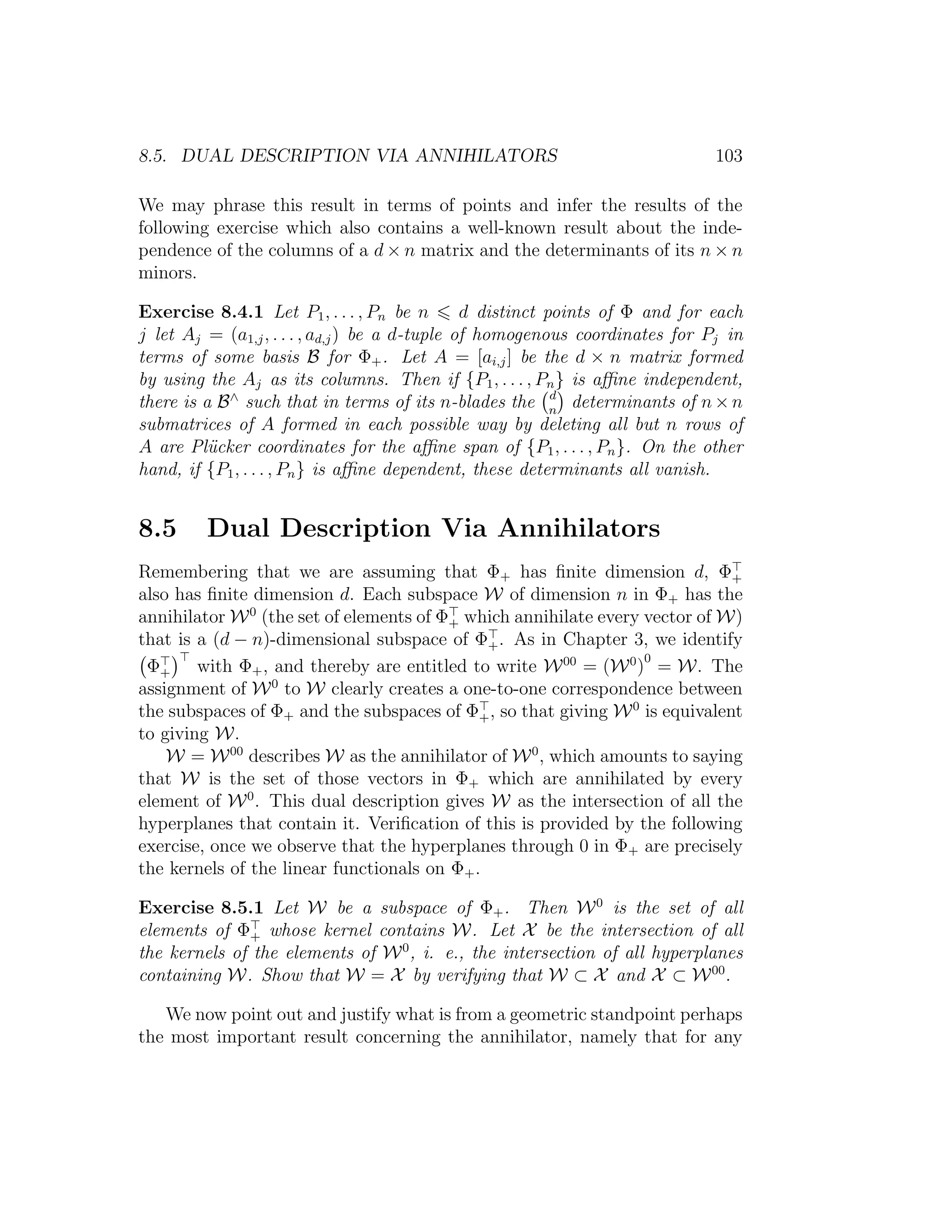 8.5. DUAL DESCRIPTION VIA ANNIHILATORS 103
We may phrase this result in terms of points and infer the results of the
following exercise which also contains a well-known result about the inde-
pendence of the columns of a d × n matrix and the determinants of its n × n
minors.
Exercise 8.4.1 Let P1, . . . , Pn be n d distinct points of Φ and for each
j let Aj = (a1,j, . . . , ad,j) be a d-tuple of homogenous coordinates for Pj in
terms of some basis B for Φ+. Let A = [ai,j] be the d × n matrix formed
by using the Aj as its columns. Then if {P1, . . . , Pn} is aﬃne independent,
there is a B∧
such that in terms of its n-blades the d
n
determinants of n×n
submatrices of A formed in each possible way by deleting all but n rows of
A are Pl¨ucker coordinates for the aﬃne span of {P1, . . . , Pn}. On the other
hand, if {P1, . . . , Pn} is aﬃne dependent, these determinants all vanish.
8.5 Dual Description Via Annihilators
Remembering that we are assuming that Φ+ has ﬁnite dimension d, Φ+
also has ﬁnite dimension d. Each subspace W of dimension n in Φ+ has the
annihilator W0
(the set of elements of Φ+ which annihilate every vector of W)
that is a (d − n)-dimensional subspace of Φ+. As in Chapter 3, we identify
Φ+ with Φ+, and thereby are entitled to write W00
= (W0
)
0
= W. The
assignment of W0
to W clearly creates a one-to-one correspondence between
the subspaces of Φ+ and the subspaces of Φ+, so that giving W0
is equivalent
to giving W.
W = W00
describes W as the annihilator of W0
, which amounts to saying
that W is the set of those vectors in Φ+ which are annihilated by every
element of W0
. This dual description gives W as the intersection of all the
hyperplanes that contain it. Veriﬁcation of this is provided by the following
exercise, once we observe that the hyperplanes through 0 in Φ+ are precisely
the kernels of the linear functionals on Φ+.
Exercise 8.5.1 Let W be a subspace of Φ+. Then W0
is the set of all
elements of Φ+ whose kernel contains W. Let X be the intersection of all
the kernels of the elements of W0
, i. e., the intersection of all hyperplanes
containing W. Show that W = X by verifying that W ⊂ X and X ⊂ W00
.
We now point out and justify what is from a geometric standpoint perhaps
the most important result concerning the annihilator, namely that for any
 