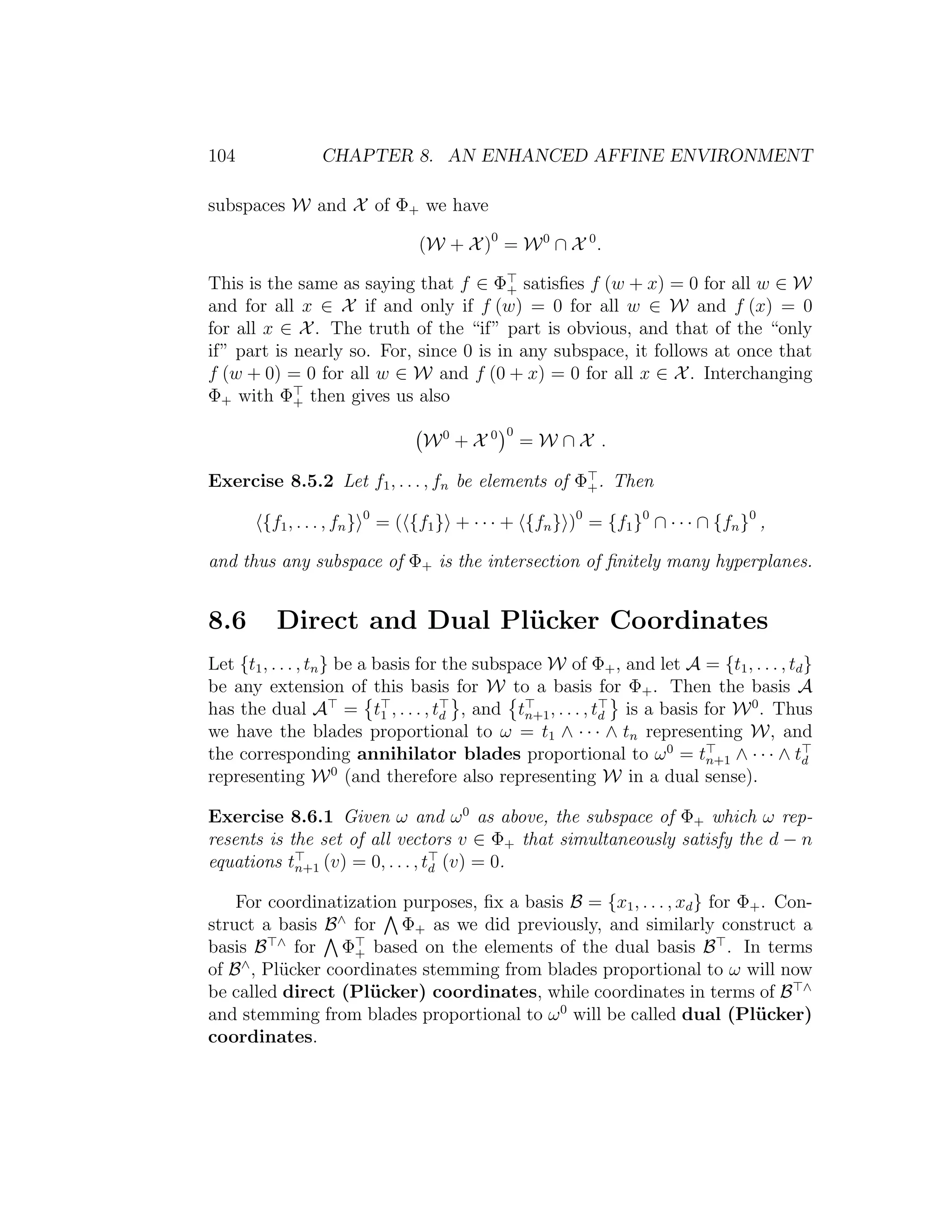 104 CHAPTER 8. AN ENHANCED AFFINE ENVIRONMENT
subspaces W and X of Φ+ we have
(W + X)0
= W0
∩ X 0
.
This is the same as saying that f ∈ Φ+ satisﬁes f (w + x) = 0 for all w ∈ W
and for all x ∈ X if and only if f (w) = 0 for all w ∈ W and f (x) = 0
for all x ∈ X. The truth of the “if” part is obvious, and that of the “only
if” part is nearly so. For, since 0 is in any subspace, it follows at once that
f (w + 0) = 0 for all w ∈ W and f (0 + x) = 0 for all x ∈ X. Interchanging
Φ+ with Φ+ then gives us also
W0
+ X 0 0
= W ∩ X .
Exercise 8.5.2 Let f1, . . . , fn be elements of Φ+. Then
{f1, . . . , fn} 0
= ( {f1} + · · · + {fn} )0
= {f1}0
∩ · · · ∩ {fn}0
,
and thus any subspace of Φ+ is the intersection of ﬁnitely many hyperplanes.
8.6 Direct and Dual Pl¨ucker Coordinates
Let {t1, . . . , tn} be a basis for the subspace W of Φ+, and let A = {t1, . . . , td}
be any extension of this basis for W to a basis for Φ+. Then the basis A
has the dual A = t1 , . . . , td , and tn+1, . . . , td is a basis for W0
. Thus
we have the blades proportional to ω = t1 ∧ · · · ∧ tn representing W, and
the corresponding annihilator blades proportional to ω0
= tn+1 ∧ · · · ∧ td
representing W0
(and therefore also representing W in a dual sense).
Exercise 8.6.1 Given ω and ω0
as above, the subspace of Φ+ which ω rep-
resents is the set of all vectors v ∈ Φ+ that simultaneously satisfy the d − n
equations tn+1 (v) = 0, . . . , td (v) = 0.
For coordinatization purposes, ﬁx a basis B = {x1, . . . , xd} for Φ+. Con-
struct a basis B∧
for Φ+ as we did previously, and similarly construct a
basis B ∧
for Φ+ based on the elements of the dual basis B . In terms
of B∧
, Pl¨ucker coordinates stemming from blades proportional to ω will now
be called direct (Pl¨ucker) coordinates, while coordinates in terms of B ∧
and stemming from blades proportional to ω0
will be called dual (Pl¨ucker)
coordinates.
 