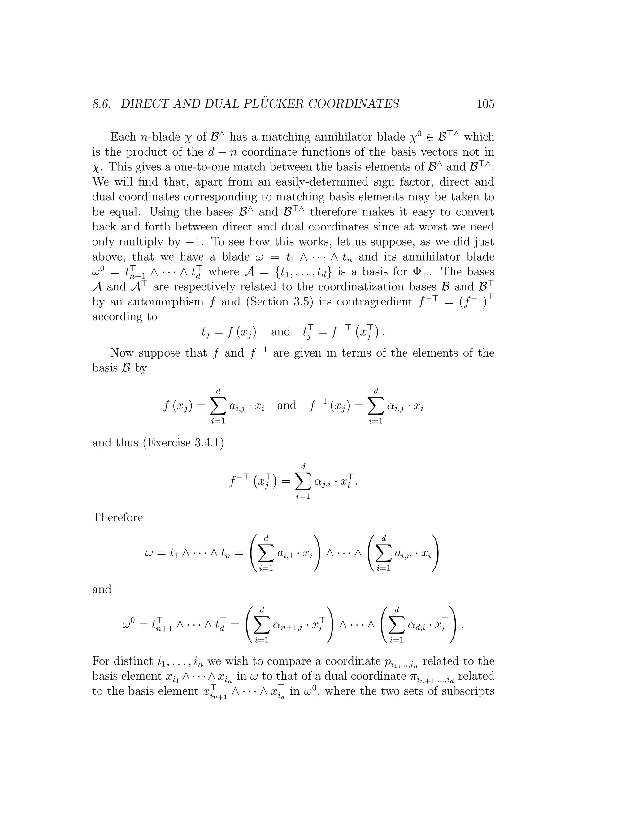 8.6. DIRECT AND DUAL PL ¨UCKER COORDINATES 105
Each n-blade χ of B∧
has a matching annihilator blade χ0
∈ B ∧
which
is the product of the d − n coordinate functions of the basis vectors not in
χ. This gives a one-to-one match between the basis elements of B∧
and B ∧
.
We will ﬁnd that, apart from an easily-determined sign factor, direct and
dual coordinates corresponding to matching basis elements may be taken to
be equal. Using the bases B∧
and B ∧
therefore makes it easy to convert
back and forth between direct and dual coordinates since at worst we need
only multiply by −1. To see how this works, let us suppose, as we did just
above, that we have a blade ω = t1 ∧ · · · ∧ tn and its annihilator blade
ω0
= tn+1 ∧ · · · ∧ td where A = {t1, . . . , td} is a basis for Φ+. The bases
A and A are respectively related to the coordinatization bases B and B
by an automorphism f and (Section 3.5) its contragredient f−
= (f−1
)
according to
tj = f (xj) and tj = f−
xj .
Now suppose that f and f−1
are given in terms of the elements of the
basis B by
f (xj) =
d
i=1
ai,j · xi and f−1
(xj) =
d
i=1
αi,j · xi
and thus (Exercise 3.4.1)
f−
xj =
d
i=1
αj,i · xi .
Therefore
ω = t1 ∧ · · · ∧ tn =
d
i=1
ai,1 · xi ∧ · · · ∧
d
i=1
ai,n · xi
and
ω0
= tn+1 ∧ · · · ∧ td =
d
i=1
αn+1,i · xi ∧ · · · ∧
d
i=1
αd,i · xi .
For distinct i1, . . . , in we wish to compare a coordinate pi1,...,in related to the
basis element xi1 ∧· · ·∧xin in ω to that of a dual coordinate πin+1,...,id
related
to the basis element xin+1
∧ · · · ∧ xid
in ω0
, where the two sets of subscripts
 