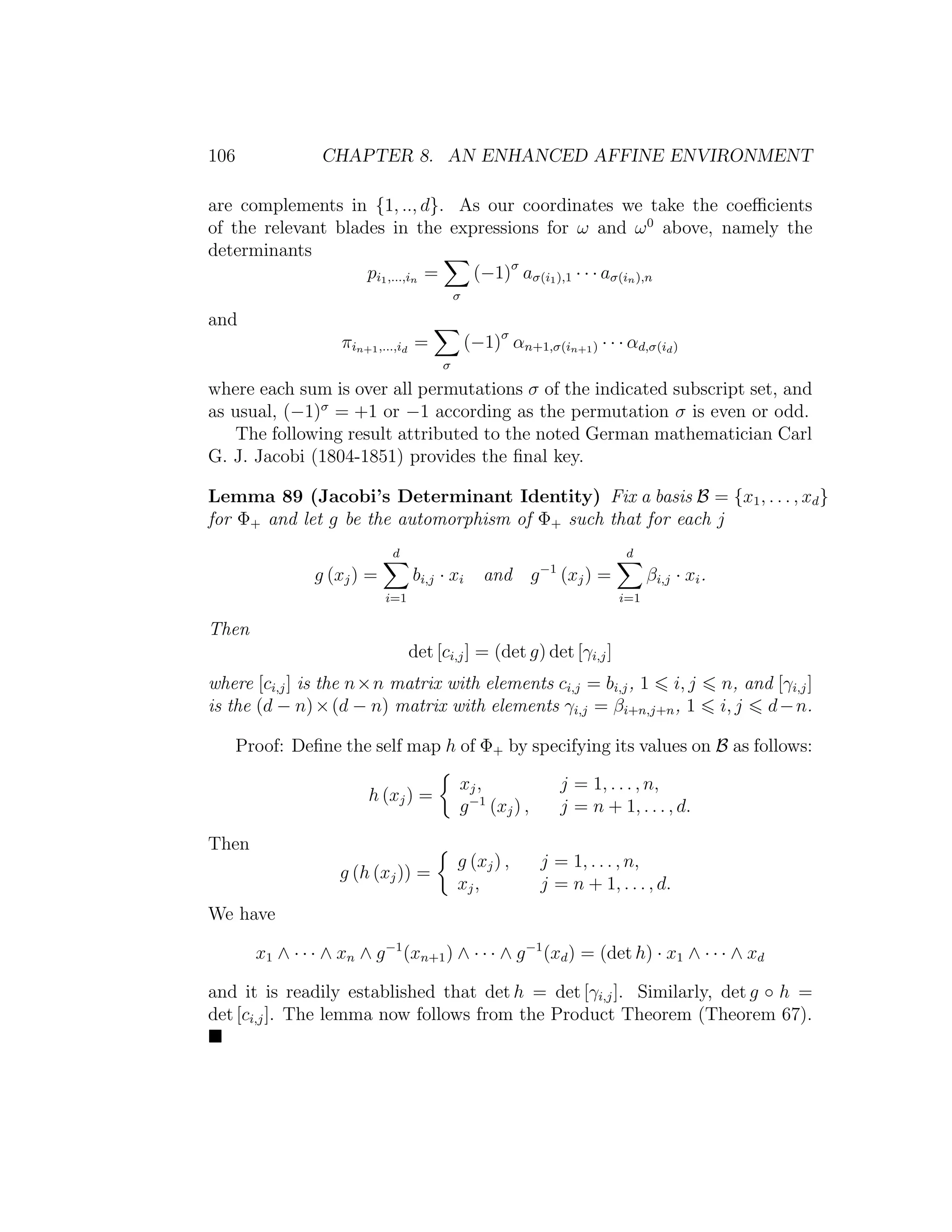 106 CHAPTER 8. AN ENHANCED AFFINE ENVIRONMENT
are complements in {1, .., d}. As our coordinates we take the coeﬃcients
of the relevant blades in the expressions for ω and ω0
above, namely the
determinants
pi1,...,in =
σ
(−1)σ
aσ(i1),1 · · · aσ(in),n
and
πin+1,...,id
=
σ
(−1)σ
αn+1,σ(in+1) · · · αd,σ(id)
where each sum is over all permutations σ of the indicated subscript set, and
as usual, (−1)σ
= +1 or −1 according as the permutation σ is even or odd.
The following result attributed to the noted German mathematician Carl
G. J. Jacobi (1804-1851) provides the ﬁnal key.
Lemma 89 (Jacobi’s Determinant Identity) Fix a basis B = {x1, . . . , xd}
for Φ+ and let g be the automorphism of Φ+ such that for each j
g (xj) =
d
i=1
bi,j · xi and g−1
(xj) =
d
i=1
βi,j · xi.
Then
det [ci,j] = (det g) det [γi,j]
where [ci,j] is the n×n matrix with elements ci,j = bi,j, 1 i, j n, and [γi,j]
is the (d − n)×(d − n) matrix with elements γi,j = βi+n,j+n, 1 i, j d−n.
Proof: Deﬁne the self map h of Φ+ by specifying its values on B as follows:
h (xj) =
xj, j = 1, . . . , n,
g−1
(xj) , j = n + 1, . . . , d.
Then
g (h (xj)) =
g (xj) , j = 1, . . . , n,
xj, j = n + 1, . . . , d.
We have
x1 ∧ · · · ∧ xn ∧ g−1
(xn+1) ∧ · · · ∧ g−1
(xd) = (det h) · x1 ∧ · · · ∧ xd
and it is readily established that det h = det [γi,j]. Similarly, det g ◦ h =
det [ci,j]. The lemma now follows from the Product Theorem (Theorem 67).
 