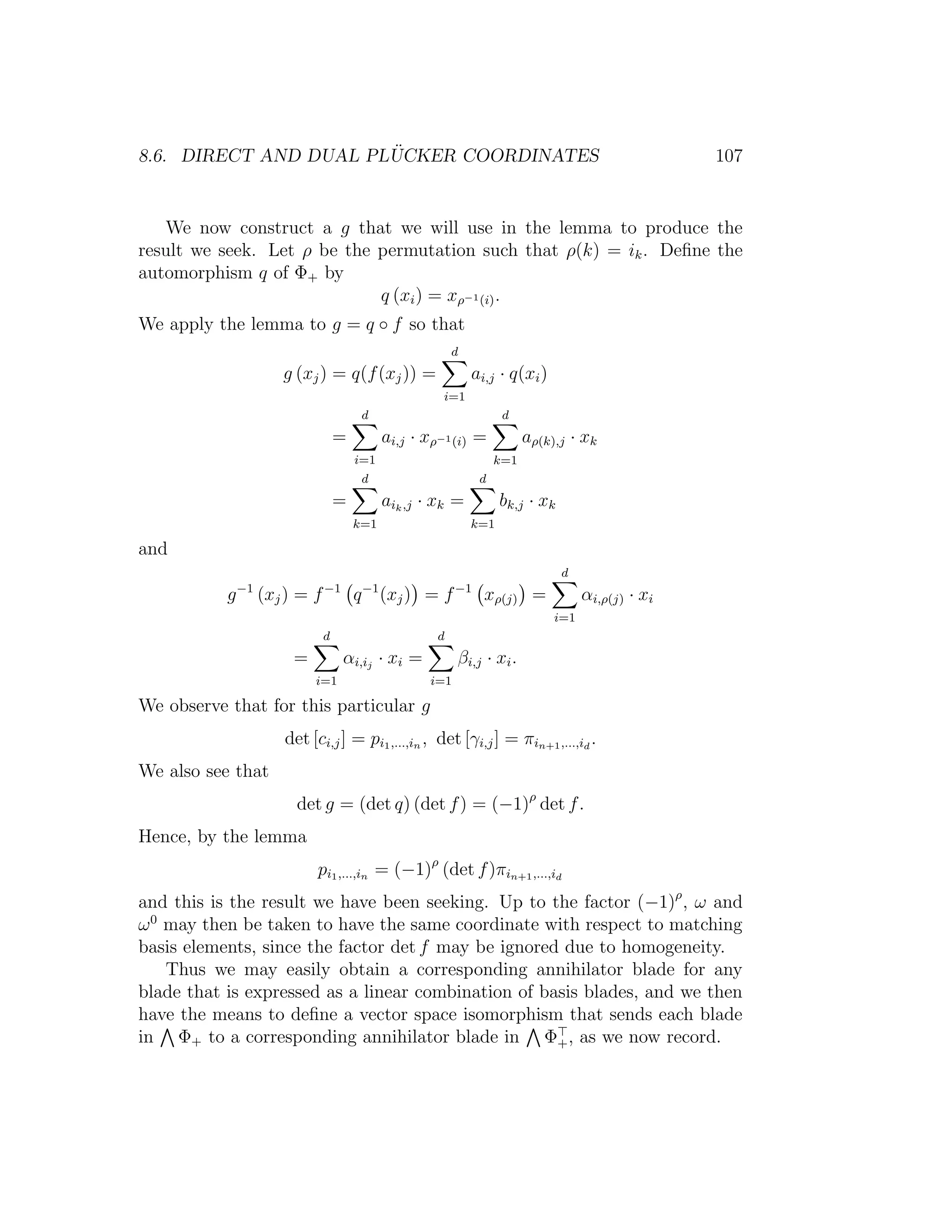 8.6. DIRECT AND DUAL PL ¨UCKER COORDINATES 107
We now construct a g that we will use in the lemma to produce the
result we seek. Let ρ be the permutation such that ρ(k) = ik. Deﬁne the
automorphism q of Φ+ by
q (xi) = xρ−1(i).
We apply the lemma to g = q ◦ f so that
g (xj) = q(f(xj)) =
d
i=1
ai,j · q(xi)
=
d
i=1
ai,j · xρ−1(i) =
d
k=1
aρ(k),j · xk
=
d
k=1
aik,j · xk =
d
k=1
bk,j · xk
and
g−1
(xj) = f−1
q−1
(xj) = f−1
xρ(j) =
d
i=1
αi,ρ(j) · xi
=
d
i=1
αi,ij
· xi =
d
i=1
βi,j · xi.
We observe that for this particular g
det [ci,j] = pi1,...,in , det [γi,j] = πin+1,...,id
.
We also see that
det g = (det q) (det f) = (−1)ρ
det f.
Hence, by the lemma
pi1,...,in = (−1)ρ
(det f)πin+1,...,id
and this is the result we have been seeking. Up to the factor (−1)ρ
, ω and
ω0
may then be taken to have the same coordinate with respect to matching
basis elements, since the factor det f may be ignored due to homogeneity.
Thus we may easily obtain a corresponding annihilator blade for any
blade that is expressed as a linear combination of basis blades, and we then
have the means to deﬁne a vector space isomorphism that sends each blade
in Φ+ to a corresponding annihilator blade in Φ+, as we now record.
 