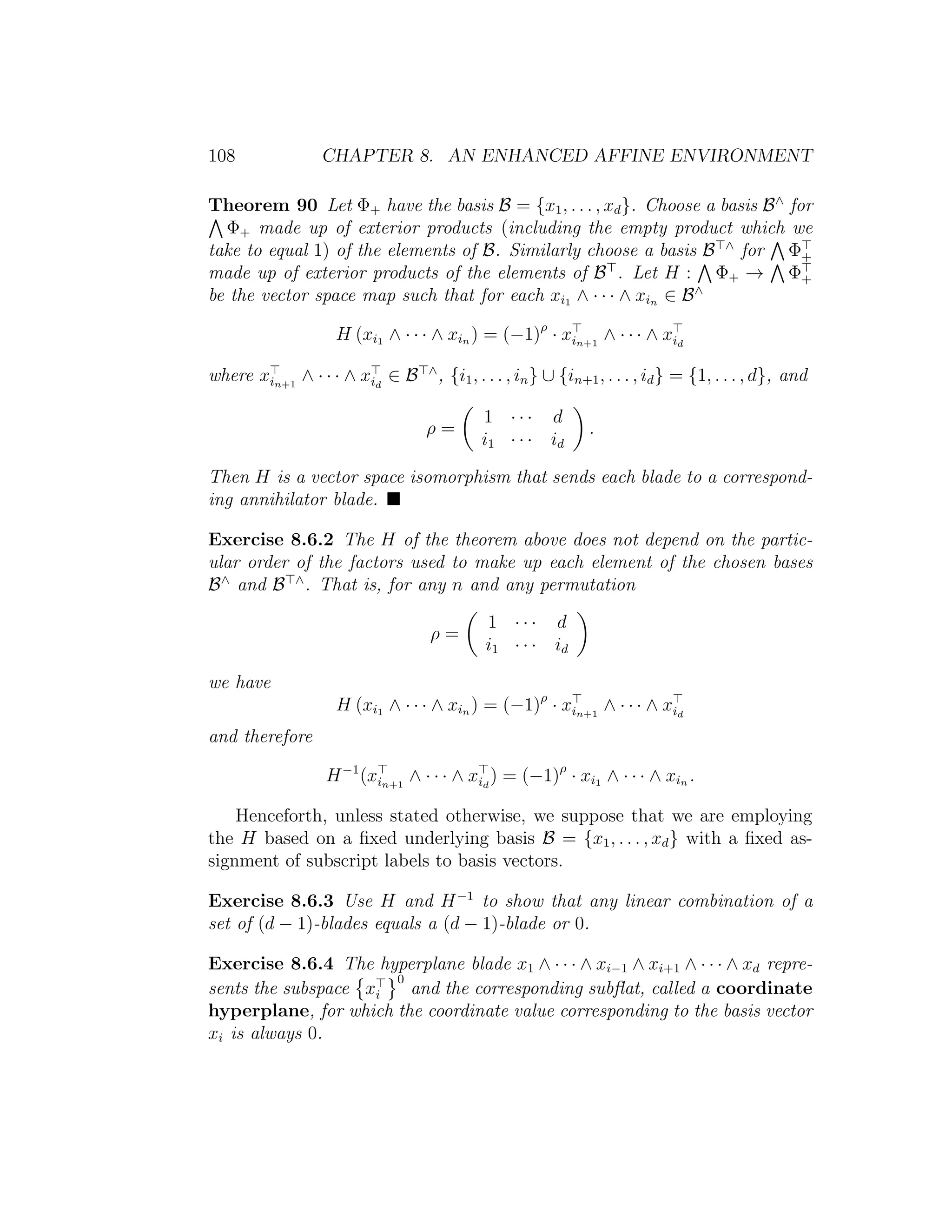 108 CHAPTER 8. AN ENHANCED AFFINE ENVIRONMENT
Theorem 90 Let Φ+ have the basis B = {x1, . . . , xd}. Choose a basis B∧
for
Φ+ made up of exterior products (including the empty product which we
take to equal 1) of the elements of B. Similarly choose a basis B ∧
for Φ+
made up of exterior products of the elements of B . Let H : Φ+ → Φ+
be the vector space map such that for each xi1 ∧ · · · ∧ xin ∈ B∧
H (xi1 ∧ · · · ∧ xin ) = (−1)ρ
· xin+1
∧ · · · ∧ xid
where xin+1
∧ · · · ∧ xid
∈ B ∧
, {i1, . . . , in} ∪ {in+1, . . . , id} = {1, . . . , d}, and
ρ =
1 · · · d
i1 · · · id
.
Then H is a vector space isomorphism that sends each blade to a correspond-
ing annihilator blade.
Exercise 8.6.2 The H of the theorem above does not depend on the partic-
ular order of the factors used to make up each element of the chosen bases
B∧
and B ∧
. That is, for any n and any permutation
ρ =
1 · · · d
i1 · · · id
we have
H (xi1 ∧ · · · ∧ xin ) = (−1)ρ
· xin+1
∧ · · · ∧ xid
and therefore
H−1
(xin+1
∧ · · · ∧ xid
) = (−1)ρ
· xi1 ∧ · · · ∧ xin .
Henceforth, unless stated otherwise, we suppose that we are employing
the H based on a ﬁxed underlying basis B = {x1, . . . , xd} with a ﬁxed as-
signment of subscript labels to basis vectors.
Exercise 8.6.3 Use H and H−1
to show that any linear combination of a
set of (d − 1)-blades equals a (d − 1)-blade or 0.
Exercise 8.6.4 The hyperplane blade x1 ∧ · · · ∧ xi−1 ∧ xi+1 ∧ · · · ∧ xd repre-
sents the subspace xi
0
and the corresponding subﬂat, called a coordinate
hyperplane, for which the coordinate value corresponding to the basis vector
xi is always 0.
 