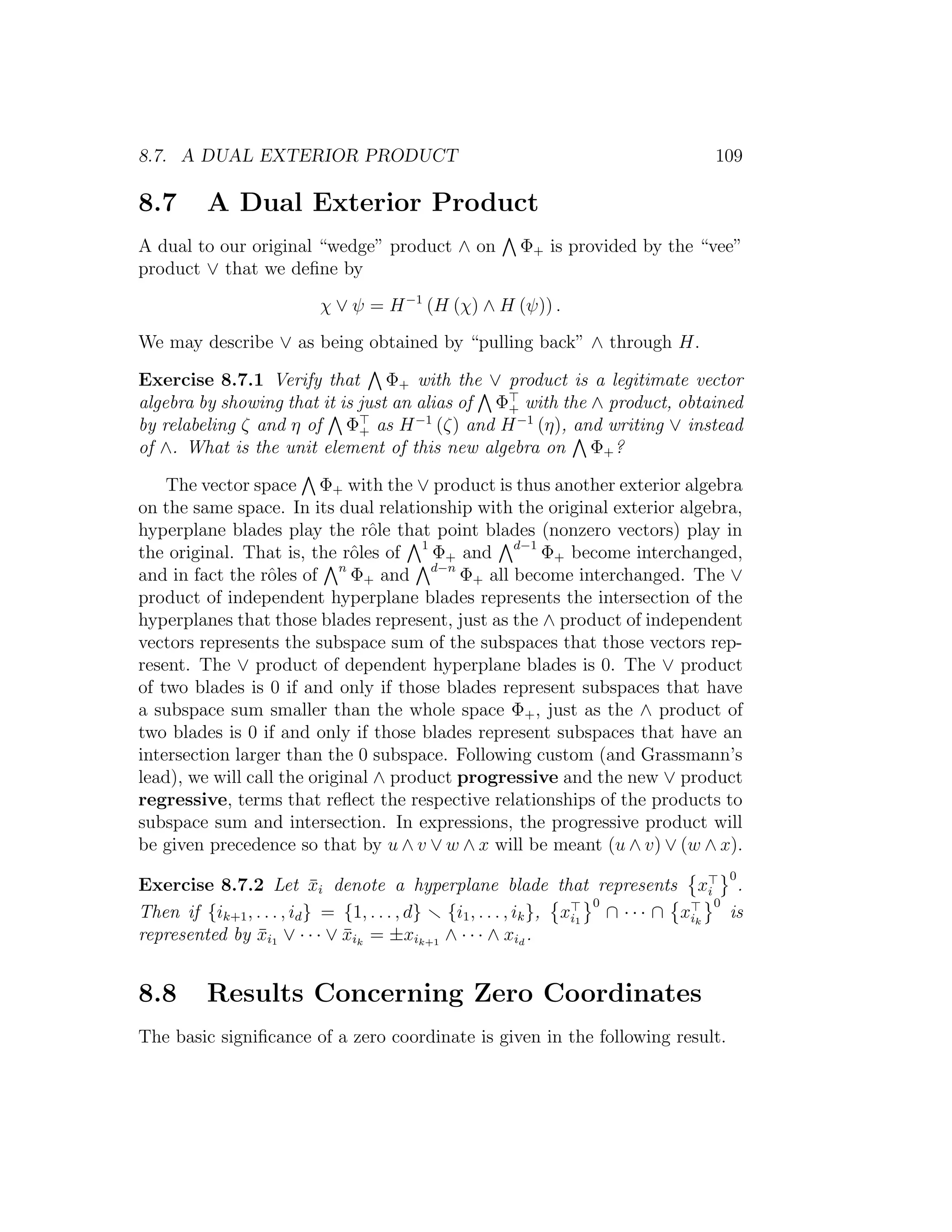8.7. A DUAL EXTERIOR PRODUCT 109
8.7 A Dual Exterior Product
A dual to our original “wedge” product ∧ on Φ+ is provided by the “vee”
product ∨ that we deﬁne by
χ ∨ ψ = H−1
(H (χ) ∧ H (ψ)) .
We may describe ∨ as being obtained by “pulling back” ∧ through H.
Exercise 8.7.1 Verify that Φ+ with the ∨ product is a legitimate vector
algebra by showing that it is just an alias of Φ+ with the ∧ product, obtained
by relabeling ζ and η of Φ+ as H−1
(ζ) and H−1
(η), and writing ∨ instead
of ∧. What is the unit element of this new algebra on Φ+?
The vector space Φ+ with the ∨ product is thus another exterior algebra
on the same space. In its dual relationship with the original exterior algebra,
hyperplane blades play the rˆole that point blades (nonzero vectors) play in
the original. That is, the rˆoles of 1
Φ+ and d−1
Φ+ become interchanged,
and in fact the rˆoles of n
Φ+ and d−n
Φ+ all become interchanged. The ∨
product of independent hyperplane blades represents the intersection of the
hyperplanes that those blades represent, just as the ∧ product of independent
vectors represents the subspace sum of the subspaces that those vectors rep-
resent. The ∨ product of dependent hyperplane blades is 0. The ∨ product
of two blades is 0 if and only if those blades represent subspaces that have
a subspace sum smaller than the whole space Φ+, just as the ∧ product of
two blades is 0 if and only if those blades represent subspaces that have an
intersection larger than the 0 subspace. Following custom (and Grassmann’s
lead), we will call the original ∧ product progressive and the new ∨ product
regressive, terms that reﬂect the respective relationships of the products to
subspace sum and intersection. In expressions, the progressive product will
be given precedence so that by u ∧ v ∨ w ∧ x will be meant (u ∧ v) ∨ (w ∧ x).
Exercise 8.7.2 Let ¯xi denote a hyperplane blade that represents xi
0
.
Then if {ik+1, . . . , id} = {1, . . . , d} {i1, . . . , ik}, xi1
0
∩ · · · ∩ xik
0
is
represented by ¯xi1 ∨ · · · ∨ ¯xik
= ±xik+1
∧ · · · ∧ xid
.
8.8 Results Concerning Zero Coordinates
The basic signiﬁcance of a zero coordinate is given in the following result.
 