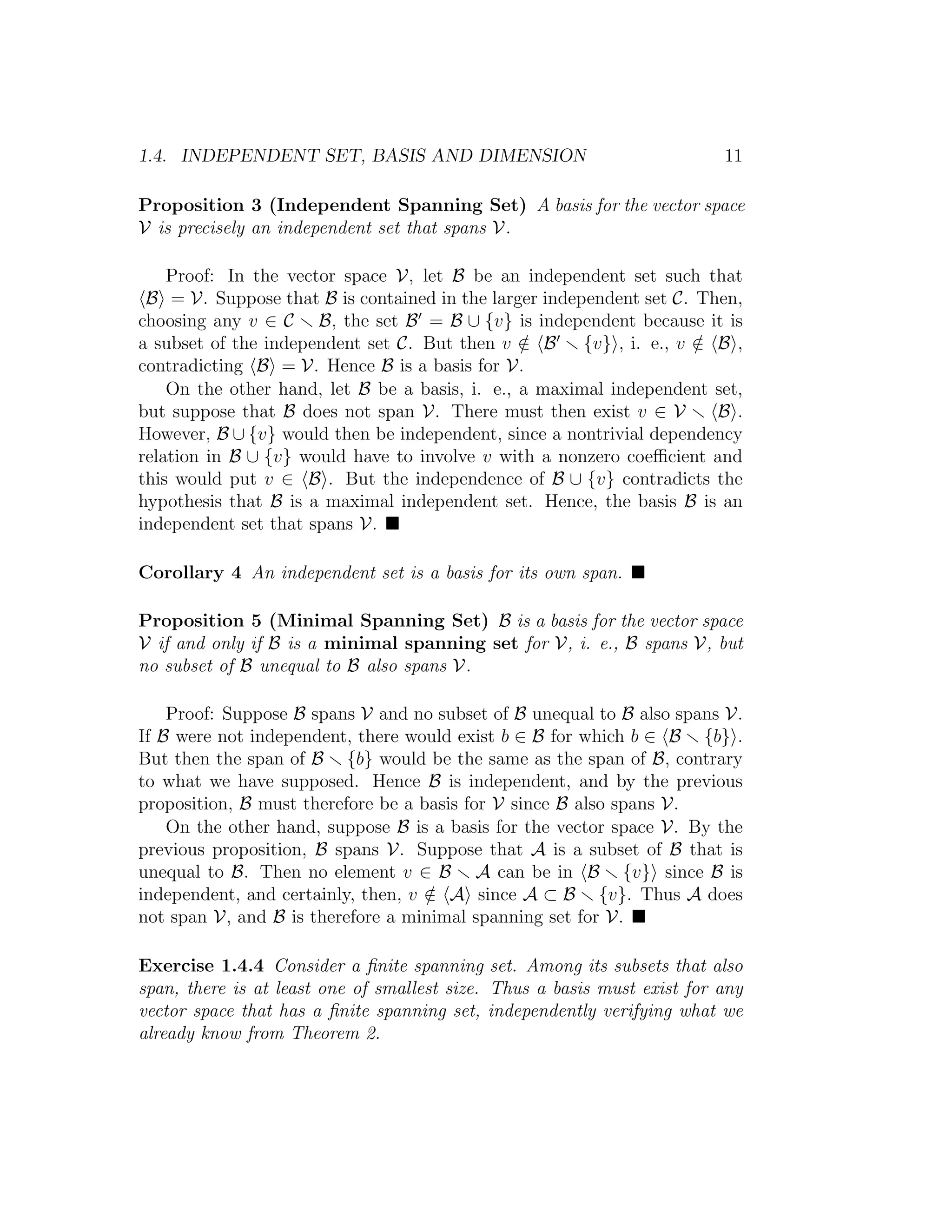 1.4. INDEPENDENT SET, BASIS AND DIMENSION 11
Proposition 3 (Independent Spanning Set) A basis for the vector space
V is precisely an independent set that spans V.
Proof: In the vector space V, let B be an independent set such that
B = V. Suppose that B is contained in the larger independent set C. Then,
choosing any v ∈ C B, the set B = B ∪ {v} is independent because it is
a subset of the independent set C. But then v /∈ B {v} , i. e., v /∈ B ,
contradicting B = V. Hence B is a basis for V.
On the other hand, let B be a basis, i. e., a maximal independent set,
but suppose that B does not span V. There must then exist v ∈ V B .
However, B ∪ {v} would then be independent, since a nontrivial dependency
relation in B ∪ {v} would have to involve v with a nonzero coeﬃcient and
this would put v ∈ B . But the independence of B ∪ {v} contradicts the
hypothesis that B is a maximal independent set. Hence, the basis B is an
independent set that spans V.
Corollary 4 An independent set is a basis for its own span.
Proposition 5 (Minimal Spanning Set) B is a basis for the vector space
V if and only if B is a minimal spanning set for V, i. e., B spans V, but
no subset of B unequal to B also spans V.
Proof: Suppose B spans V and no subset of B unequal to B also spans V.
If B were not independent, there would exist b ∈ B for which b ∈ B {b} .
But then the span of B {b} would be the same as the span of B, contrary
to what we have supposed. Hence B is independent, and by the previous
proposition, B must therefore be a basis for V since B also spans V.
On the other hand, suppose B is a basis for the vector space V. By the
previous proposition, B spans V. Suppose that A is a subset of B that is
unequal to B. Then no element v ∈ B A can be in B {v} since B is
independent, and certainly, then, v /∈ A since A ⊂ B {v}. Thus A does
not span V, and B is therefore a minimal spanning set for V.
Exercise 1.4.4 Consider a ﬁnite spanning set. Among its subsets that also
span, there is at least one of smallest size. Thus a basis must exist for any
vector space that has a ﬁnite spanning set, independently verifying what we
already know from Theorem 2.
 