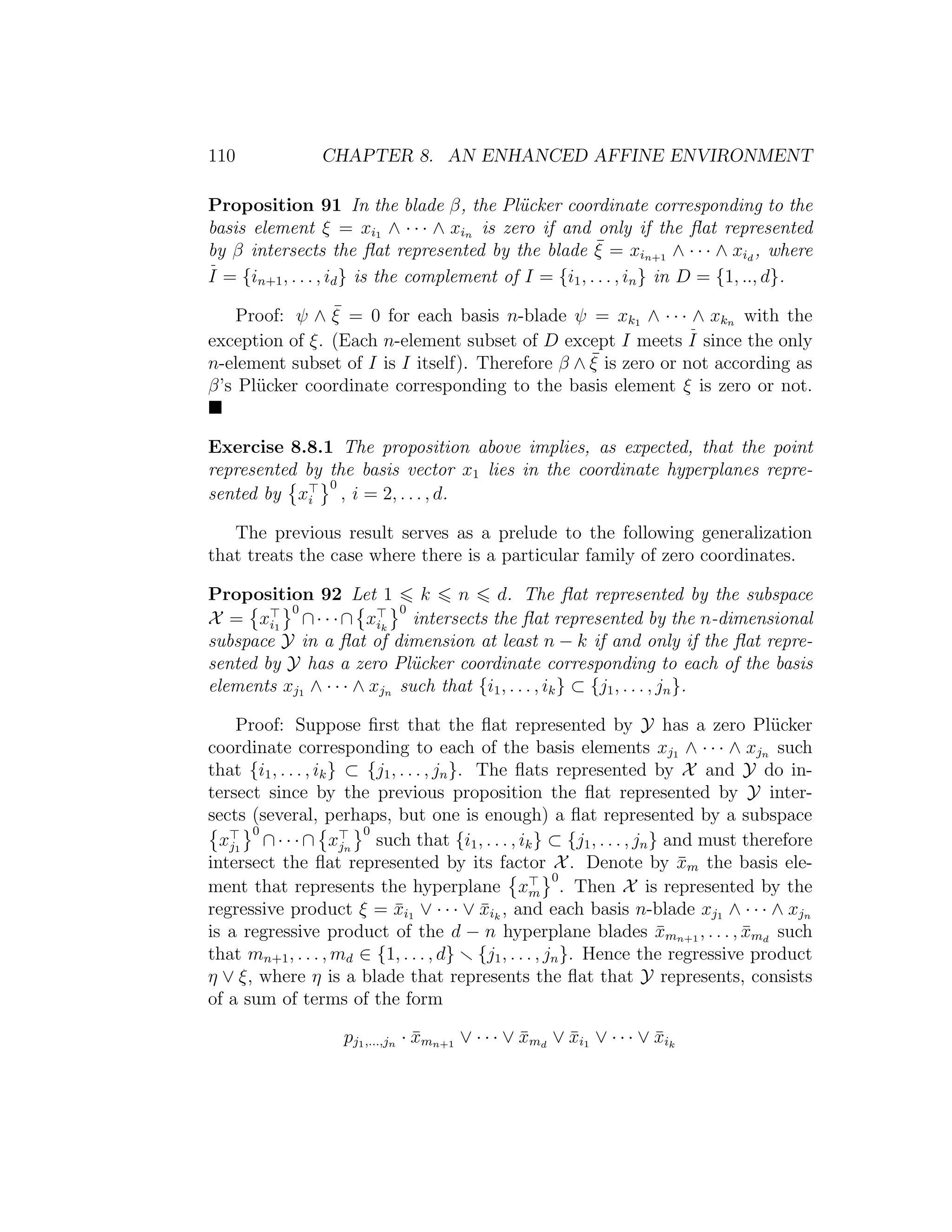 110 CHAPTER 8. AN ENHANCED AFFINE ENVIRONMENT
Proposition 91 In the blade β, the Pl¨ucker coordinate corresponding to the
basis element ξ = xi1 ∧ · · · ∧ xin is zero if and only if the ﬂat represented
by β intersects the ﬂat represented by the blade ¯ξ = xin+1 ∧ · · · ∧ xid
, where
I = {in+1, . . . , id} is the complement of I = {i1, . . . , in} in D = {1, .., d}.
Proof: ψ ∧ ¯ξ = 0 for each basis n-blade ψ = xk1 ∧ · · · ∧ xkn with the
exception of ξ. (Each n-element subset of D except I meets I since the only
n-element subset of I is I itself). Therefore β ∧ ¯ξ is zero or not according as
β’s Pl¨ucker coordinate corresponding to the basis element ξ is zero or not.
Exercise 8.8.1 The proposition above implies, as expected, that the point
represented by the basis vector x1 lies in the coordinate hyperplanes repre-
sented by xi
0
, i = 2, . . . , d.
The previous result serves as a prelude to the following generalization
that treats the case where there is a particular family of zero coordinates.
Proposition 92 Let 1 k n d. The ﬂat represented by the subspace
X = xi1
0
∩· · ·∩ xik
0
intersects the ﬂat represented by the n-dimensional
subspace Y in a ﬂat of dimension at least n − k if and only if the ﬂat repre-
sented by Y has a zero Pl¨ucker coordinate corresponding to each of the basis
elements xj1 ∧ · · · ∧ xjn such that {i1, . . . , ik} ⊂ {j1, . . . , jn}.
Proof: Suppose ﬁrst that the ﬂat represented by Y has a zero Pl¨ucker
coordinate corresponding to each of the basis elements xj1 ∧ · · · ∧ xjn such
that {i1, . . . , ik} ⊂ {j1, . . . , jn}. The ﬂats represented by X and Y do in-
tersect since by the previous proposition the ﬂat represented by Y inter-
sects (several, perhaps, but one is enough) a ﬂat represented by a subspace
xj1
0
∩· · ·∩ xjn
0
such that {i1, . . . , ik} ⊂ {j1, . . . , jn} and must therefore
intersect the ﬂat represented by its factor X. Denote by ¯xm the basis ele-
ment that represents the hyperplane xm
0
. Then X is represented by the
regressive product ξ = ¯xi1 ∨ · · · ∨ ¯xik
, and each basis n-blade xj1 ∧ · · · ∧ xjn
is a regressive product of the d − n hyperplane blades ¯xmn+1 , . . . , ¯xmd
such
that mn+1, . . . , md ∈ {1, . . . , d} {j1, . . . , jn}. Hence the regressive product
η ∨ ξ, where η is a blade that represents the ﬂat that Y represents, consists
of a sum of terms of the form
pj1,...,jn · ¯xmn+1 ∨ · · · ∨ ¯xmd
∨ ¯xi1 ∨ · · · ∨ ¯xik
 