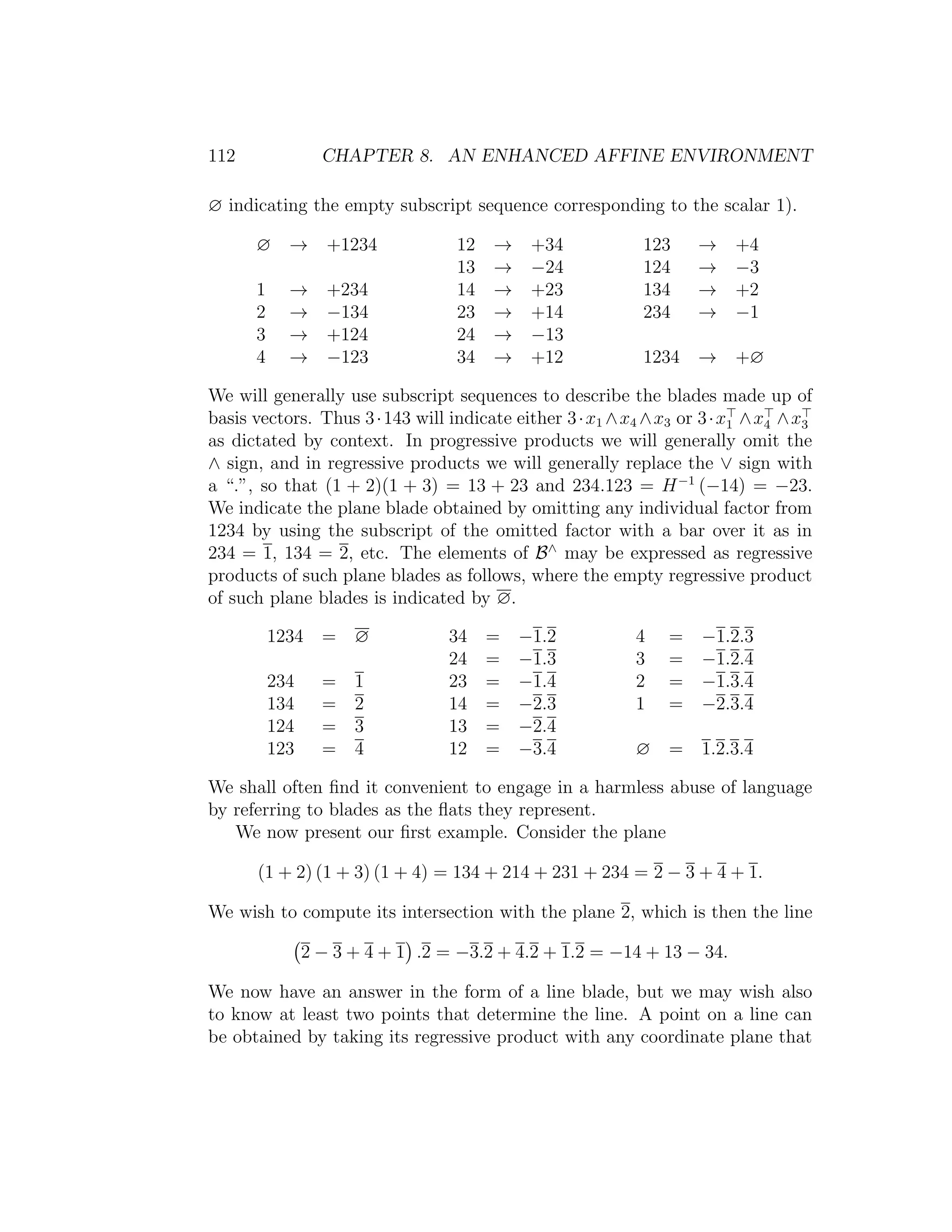 112 CHAPTER 8. AN ENHANCED AFFINE ENVIRONMENT
∅ indicating the empty subscript sequence corresponding to the scalar 1).
∅ → +1234 12 → +34 123 → +4
13 → −24 124 → −3
1 → +234 14 → +23 134 → +2
2 → −134 23 → +14 234 → −1
3 → +124 24 → −13
4 → −123 34 → +12 1234 → +∅
We will generally use subscript sequences to describe the blades made up of
basis vectors. Thus 3·143 will indicate either 3·x1 ∧x4 ∧x3 or 3·x1 ∧x4 ∧x3
as dictated by context. In progressive products we will generally omit the
∧ sign, and in regressive products we will generally replace the ∨ sign with
a “.”, so that (1 + 2)(1 + 3) = 13 + 23 and 234.123 = H−1
(−14) = −23.
We indicate the plane blade obtained by omitting any individual factor from
1234 by using the subscript of the omitted factor with a bar over it as in
234 = 1, 134 = 2, etc. The elements of B∧
may be expressed as regressive
products of such plane blades as follows, where the empty regressive product
of such plane blades is indicated by ∅.
1234 = ∅ 34 = −1.2 4 = −1.2.3
24 = −1.3 3 = −1.2.4
234 = 1 23 = −1.4 2 = −1.3.4
134 = 2 14 = −2.3 1 = −2.3.4
124 = 3 13 = −2.4
123 = 4 12 = −3.4 ∅ = 1.2.3.4
We shall often ﬁnd it convenient to engage in a harmless abuse of language
by referring to blades as the ﬂats they represent.
We now present our ﬁrst example. Consider the plane
(1 + 2) (1 + 3) (1 + 4) = 134 + 214 + 231 + 234 = 2 − 3 + 4 + 1.
We wish to compute its intersection with the plane 2, which is then the line
2 − 3 + 4 + 1 .2 = −3.2 + 4.2 + 1.2 = −14 + 13 − 34.
We now have an answer in the form of a line blade, but we may wish also
to know at least two points that determine the line. A point on a line can
be obtained by taking its regressive product with any coordinate plane that
 