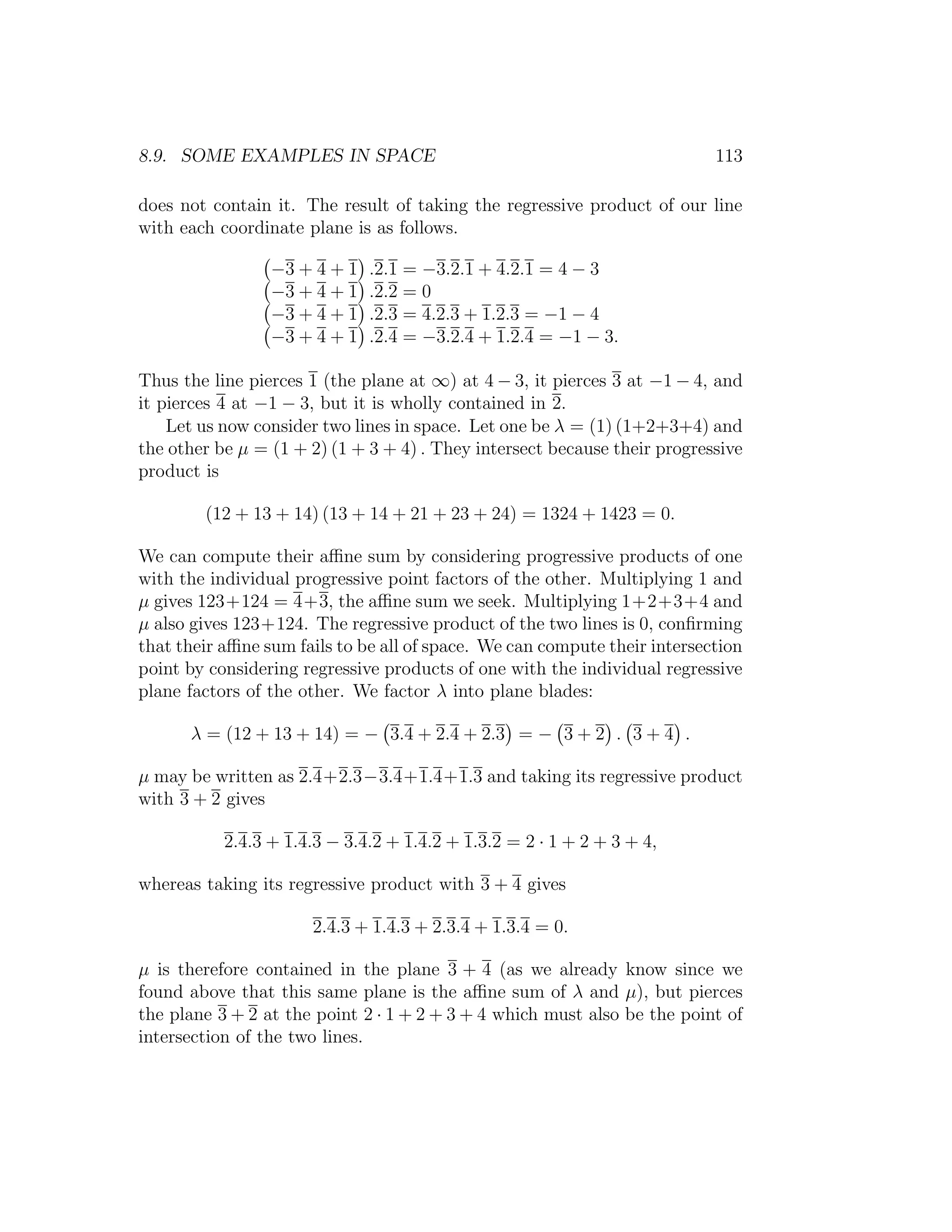 8.9. SOME EXAMPLES IN SPACE 113
does not contain it. The result of taking the regressive product of our line
with each coordinate plane is as follows.
−3 + 4 + 1 .2.1 = −3.2.1 + 4.2.1 = 4 − 3
−3 + 4 + 1 .2.2 = 0
−3 + 4 + 1 .2.3 = 4.2.3 + 1.2.3 = −1 − 4
−3 + 4 + 1 .2.4 = −3.2.4 + 1.2.4 = −1 − 3.
Thus the line pierces 1 (the plane at ∞) at 4 − 3, it pierces 3 at −1 − 4, and
it pierces 4 at −1 − 3, but it is wholly contained in 2.
Let us now consider two lines in space. Let one be λ = (1) (1+2+3+4) and
the other be µ = (1 + 2) (1 + 3 + 4) . They intersect because their progressive
product is
(12 + 13 + 14) (13 + 14 + 21 + 23 + 24) = 1324 + 1423 = 0.
We can compute their aﬃne sum by considering progressive products of one
with the individual progressive point factors of the other. Multiplying 1 and
µ gives 123+124 = 4+3, the aﬃne sum we seek. Multiplying 1+2+3+4 and
µ also gives 123+124. The regressive product of the two lines is 0, conﬁrming
that their aﬃne sum fails to be all of space. We can compute their intersection
point by considering regressive products of one with the individual regressive
plane factors of the other. We factor λ into plane blades:
λ = (12 + 13 + 14) = − 3.4 + 2.4 + 2.3 = − 3 + 2 . 3 + 4 .
µ may be written as 2.4+2.3−3.4+1.4+1.3 and taking its regressive product
with 3 + 2 gives
2.4.3 + 1.4.3 − 3.4.2 + 1.4.2 + 1.3.2 = 2 · 1 + 2 + 3 + 4,
whereas taking its regressive product with 3 + 4 gives
2.4.3 + 1.4.3 + 2.3.4 + 1.3.4 = 0.
µ is therefore contained in the plane 3 + 4 (as we already know since we
found above that this same plane is the aﬃne sum of λ and µ), but pierces
the plane 3 + 2 at the point 2 · 1 + 2 + 3 + 4 which must also be the point of
intersection of the two lines.
 