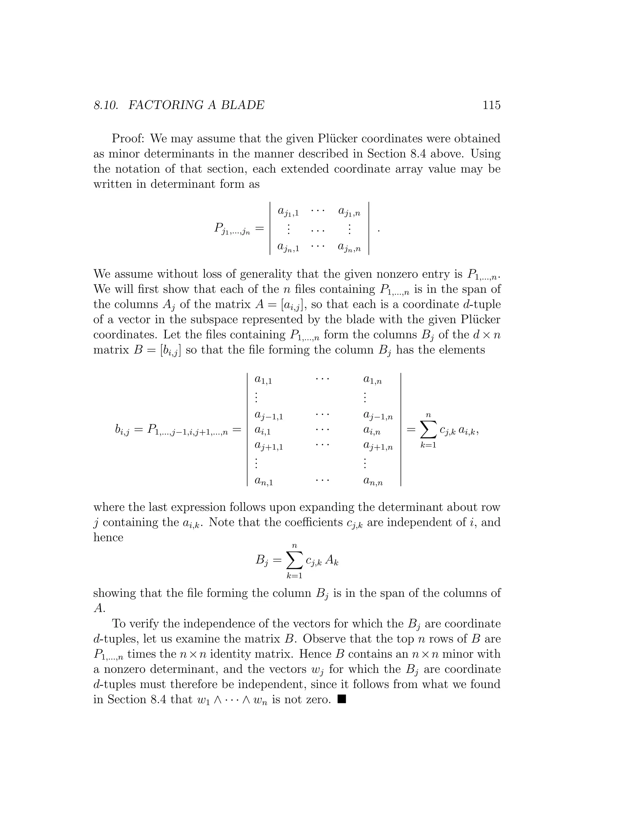 8.10. FACTORING A BLADE 115
Proof: We may assume that the given Pl¨ucker coordinates were obtained
as minor determinants in the manner described in Section 8.4 above. Using
the notation of that section, each extended coordinate array value may be
written in determinant form as
Pj1,...,jn =
aj1,1 · · · aj1,n
... · · ·
...
ajn,1 · · · ajn,n
.
We assume without loss of generality that the given nonzero entry is P1,...,n.
We will ﬁrst show that each of the n ﬁles containing P1,...,n is in the span of
the columns Aj of the matrix A = [ai,j], so that each is a coordinate d-tuple
of a vector in the subspace represented by the blade with the given Pl¨ucker
coordinates. Let the ﬁles containing P1,...,n form the columns Bj of the d × n
matrix B = [bi,j] so that the ﬁle forming the column Bj has the elements
bi,j = P1,...,j−1,i,j+1,...,n =
a1,1 · · · a1,n
...
...
aj−1,1 · · · aj−1,n
ai,1 · · · ai,n
aj+1,1 · · · aj+1,n
...
...
an,1 · · · an,n
=
n
k=1
cj,k ai,k,
where the last expression follows upon expanding the determinant about row
j containing the ai,k. Note that the coeﬃcients cj,k are independent of i, and
hence
Bj =
n
k=1
cj,k Ak
showing that the ﬁle forming the column Bj is in the span of the columns of
A.
To verify the independence of the vectors for which the Bj are coordinate
d-tuples, let us examine the matrix B. Observe that the top n rows of B are
P1,...,n times the n×n identity matrix. Hence B contains an n×n minor with
a nonzero determinant, and the vectors wj for which the Bj are coordinate
d-tuples must therefore be independent, since it follows from what we found
in Section 8.4 that w1 ∧ · · · ∧ wn is not zero.
 