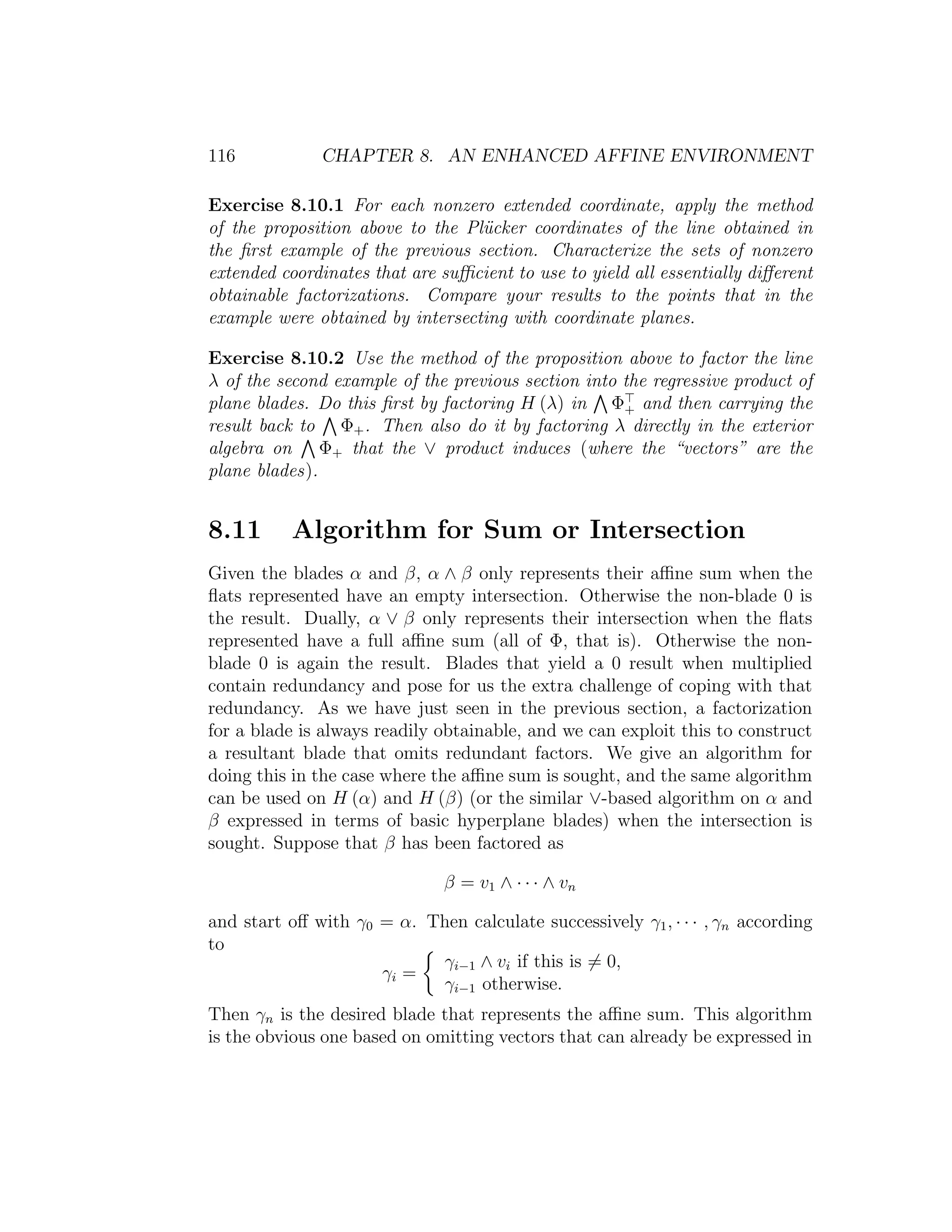 116 CHAPTER 8. AN ENHANCED AFFINE ENVIRONMENT
Exercise 8.10.1 For each nonzero extended coordinate, apply the method
of the proposition above to the Pl¨ucker coordinates of the line obtained in
the ﬁrst example of the previous section. Characterize the sets of nonzero
extended coordinates that are suﬃcient to use to yield all essentially diﬀerent
obtainable factorizations. Compare your results to the points that in the
example were obtained by intersecting with coordinate planes.
Exercise 8.10.2 Use the method of the proposition above to factor the line
λ of the second example of the previous section into the regressive product of
plane blades. Do this ﬁrst by factoring H (λ) in Φ+ and then carrying the
result back to Φ+. Then also do it by factoring λ directly in the exterior
algebra on Φ+ that the ∨ product induces (where the “vectors” are the
plane blades).
8.11 Algorithm for Sum or Intersection
Given the blades α and β, α ∧ β only represents their aﬃne sum when the
ﬂats represented have an empty intersection. Otherwise the non-blade 0 is
the result. Dually, α ∨ β only represents their intersection when the ﬂats
represented have a full aﬃne sum (all of Φ, that is). Otherwise the non-
blade 0 is again the result. Blades that yield a 0 result when multiplied
contain redundancy and pose for us the extra challenge of coping with that
redundancy. As we have just seen in the previous section, a factorization
for a blade is always readily obtainable, and we can exploit this to construct
a resultant blade that omits redundant factors. We give an algorithm for
doing this in the case where the aﬃne sum is sought, and the same algorithm
can be used on H (α) and H (β) (or the similar ∨-based algorithm on α and
β expressed in terms of basic hyperplane blades) when the intersection is
sought. Suppose that β has been factored as
β = v1 ∧ · · · ∧ vn
and start oﬀ with γ0 = α. Then calculate successively γ1, · · · , γn according
to
γi =
γi−1 ∧ vi if this is = 0,
γi−1 otherwise.
Then γn is the desired blade that represents the aﬃne sum. This algorithm
is the obvious one based on omitting vectors that can already be expressed in
 