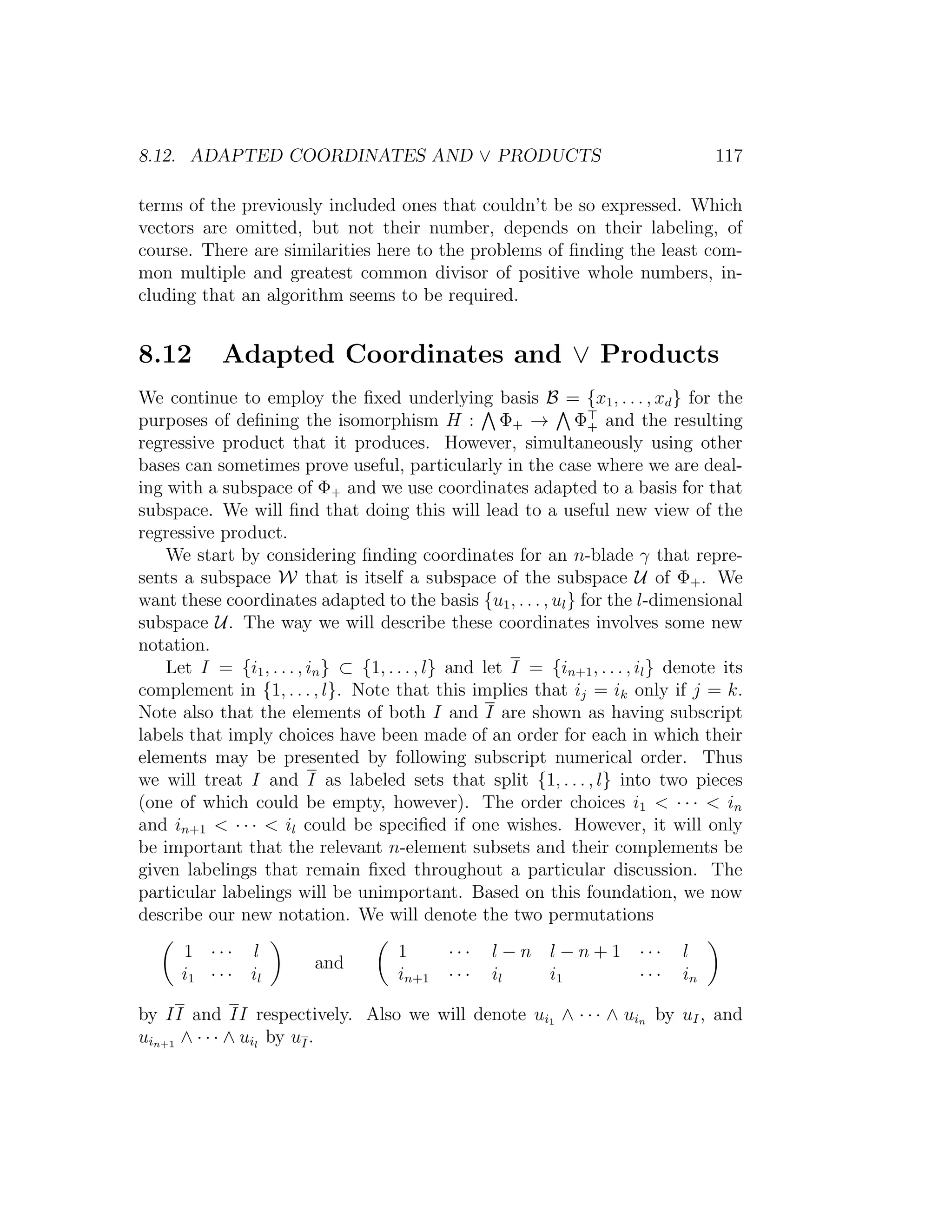8.12. ADAPTED COORDINATES AND ∨ PRODUCTS 117
terms of the previously included ones that couldn’t be so expressed. Which
vectors are omitted, but not their number, depends on their labeling, of
course. There are similarities here to the problems of ﬁnding the least com-
mon multiple and greatest common divisor of positive whole numbers, in-
cluding that an algorithm seems to be required.
8.12 Adapted Coordinates and ∨ Products
We continue to employ the ﬁxed underlying basis B = {x1, . . . , xd} for the
purposes of deﬁning the isomorphism H : Φ+ → Φ+ and the resulting
regressive product that it produces. However, simultaneously using other
bases can sometimes prove useful, particularly in the case where we are deal-
ing with a subspace of Φ+ and we use coordinates adapted to a basis for that
subspace. We will ﬁnd that doing this will lead to a useful new view of the
regressive product.
We start by considering ﬁnding coordinates for an n-blade γ that repre-
sents a subspace W that is itself a subspace of the subspace U of Φ+. We
want these coordinates adapted to the basis {u1, . . . , ul} for the l-dimensional
subspace U. The way we will describe these coordinates involves some new
notation.
Let I = {i1, . . . , in} ⊂ {1, . . . , l} and let I = {in+1, . . . , il} denote its
complement in {1, . . . , l}. Note that this implies that ij = ik only if j = k.
Note also that the elements of both I and I are shown as having subscript
labels that imply choices have been made of an order for each in which their
elements may be presented by following subscript numerical order. Thus
we will treat I and I as labeled sets that split {1, . . . , l} into two pieces
(one of which could be empty, however). The order choices i1  · · ·  in
and in+1  · · ·  il could be speciﬁed if one wishes. However, it will only
be important that the relevant n-element subsets and their complements be
given labelings that remain ﬁxed throughout a particular discussion. The
particular labelings will be unimportant. Based on this foundation, we now
describe our new notation. We will denote the two permutations
1 · · · l
i1 · · · il
and
1 · · · l − n l − n + 1 · · · l
in+1 · · · il i1 · · · in
by II and II respectively. Also we will denote ui1 ∧ · · · ∧ uin by uI, and
uin+1 ∧ · · · ∧ uil
by uI.
 