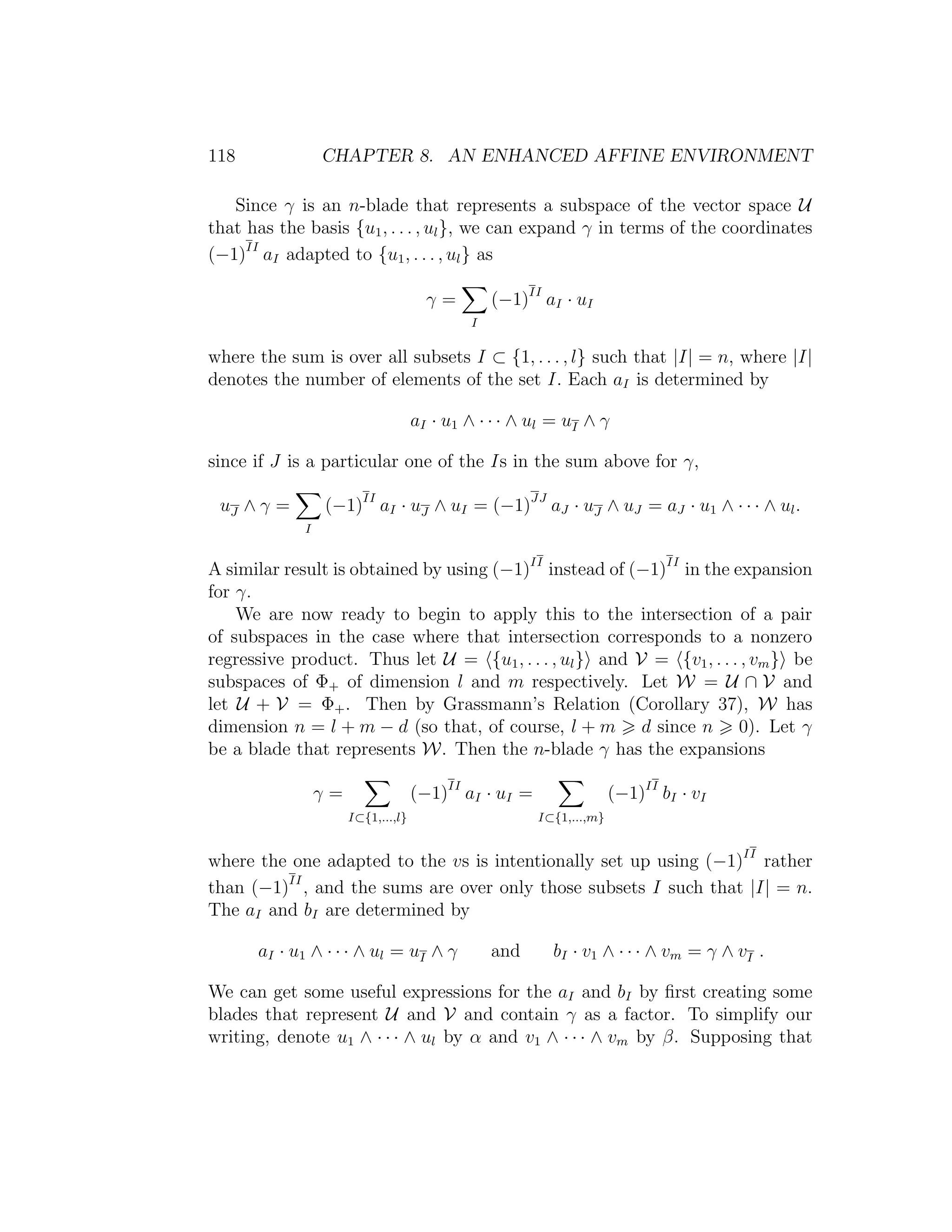 118 CHAPTER 8. AN ENHANCED AFFINE ENVIRONMENT
Since γ is an n-blade that represents a subspace of the vector space U
that has the basis {u1, . . . , ul}, we can expand γ in terms of the coordinates
(−1)II
aI adapted to {u1, . . . , ul} as
γ =
I
(−1)II
aI · uI
where the sum is over all subsets I ⊂ {1, . . . , l} such that |I| = n, where |I|
denotes the number of elements of the set I. Each aI is determined by
aI · u1 ∧ · · · ∧ ul = uI ∧ γ
since if J is a particular one of the Is in the sum above for γ,
uJ ∧ γ =
I
(−1)II
aI · uJ ∧ uI = (−1)JJ
aJ · uJ ∧ uJ = aJ · u1 ∧ · · · ∧ ul.
A similar result is obtained by using (−1)II
instead of (−1)II
in the expansion
for γ.
We are now ready to begin to apply this to the intersection of a pair
of subspaces in the case where that intersection corresponds to a nonzero
regressive product. Thus let U = {u1, . . . , ul} and V = {v1, . . . , vm} be
subspaces of Φ+ of dimension l and m respectively. Let W = U ∩ V and
let U + V = Φ+. Then by Grassmann’s Relation (Corollary 37), W has
dimension n = l + m − d (so that, of course, l + m d since n 0). Let γ
be a blade that represents W. Then the n-blade γ has the expansions
γ =
I⊂{1,...,l}
(−1)II
aI · uI =
I⊂{1,...,m}
(−1)II
bI · vI
where the one adapted to the vs is intentionally set up using (−1)II
rather
than (−1)II
, and the sums are over only those subsets I such that |I| = n.
The aI and bI are determined by
aI · u1 ∧ · · · ∧ ul = uI ∧ γ and bI · v1 ∧ · · · ∧ vm = γ ∧ vI .
We can get some useful expressions for the aI and bI by ﬁrst creating some
blades that represent U and V and contain γ as a factor. To simplify our
writing, denote u1 ∧ · · · ∧ ul by α and v1 ∧ · · · ∧ vm by β. Supposing that
 