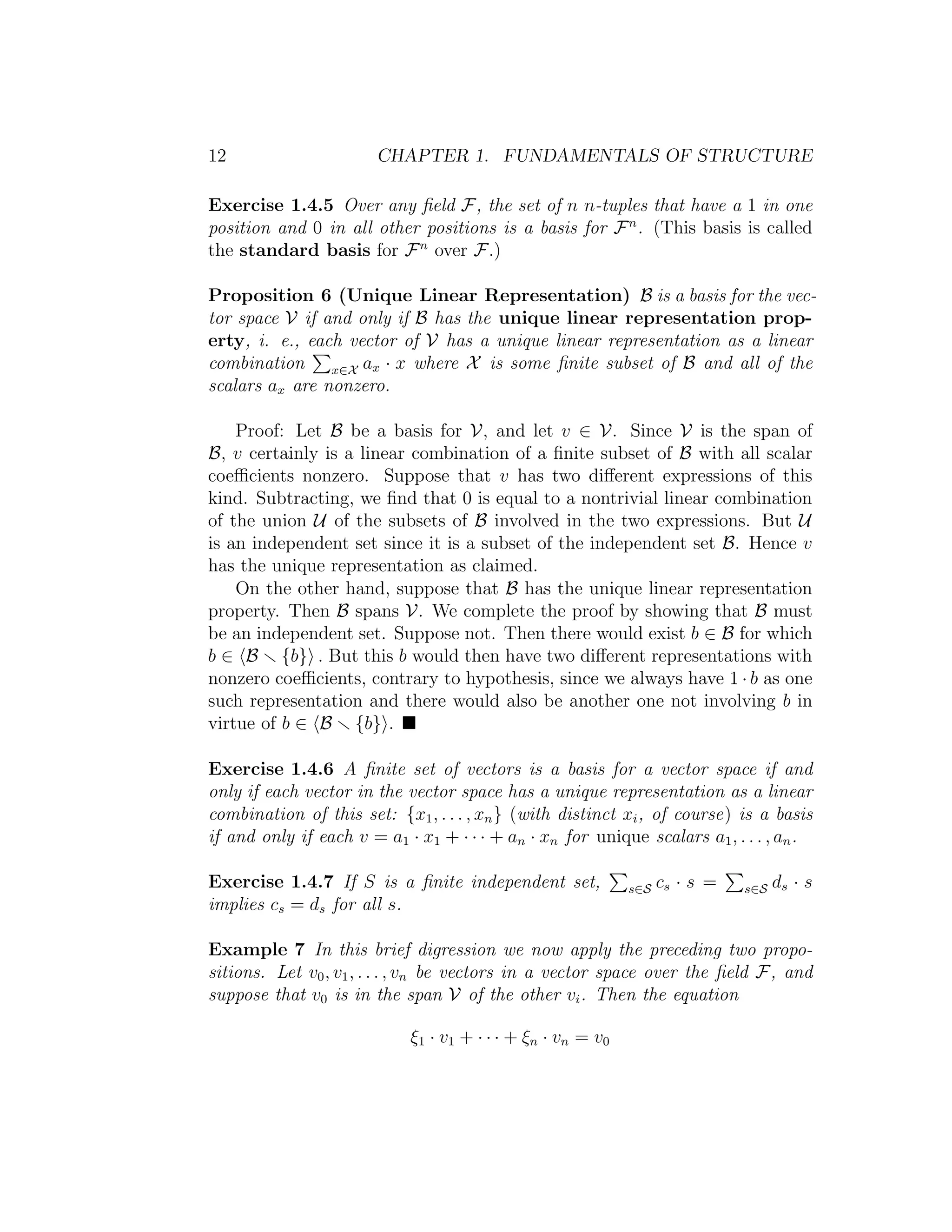 12 CHAPTER 1. FUNDAMENTALS OF STRUCTURE
Exercise 1.4.5 Over any ﬁeld F, the set of n n-tuples that have a 1 in one
position and 0 in all other positions is a basis for Fn
. (This basis is called
the standard basis for Fn
over F.)
Proposition 6 (Unique Linear Representation) B is a basis for the vec-
tor space V if and only if B has the unique linear representation prop-
erty, i. e., each vector of V has a unique linear representation as a linear
combination x∈X ax · x where X is some ﬁnite subset of B and all of the
scalars ax are nonzero.
Proof: Let B be a basis for V, and let v ∈ V. Since V is the span of
B, v certainly is a linear combination of a ﬁnite subset of B with all scalar
coeﬃcients nonzero. Suppose that v has two diﬀerent expressions of this
kind. Subtracting, we ﬁnd that 0 is equal to a nontrivial linear combination
of the union U of the subsets of B involved in the two expressions. But U
is an independent set since it is a subset of the independent set B. Hence v
has the unique representation as claimed.
On the other hand, suppose that B has the unique linear representation
property. Then B spans V. We complete the proof by showing that B must
be an independent set. Suppose not. Then there would exist b ∈ B for which
b ∈ B {b} . But this b would then have two diﬀerent representations with
nonzero coeﬃcients, contrary to hypothesis, since we always have 1 · b as one
such representation and there would also be another one not involving b in
virtue of b ∈ B {b} .
Exercise 1.4.6 A ﬁnite set of vectors is a basis for a vector space if and
only if each vector in the vector space has a unique representation as a linear
combination of this set: {x1, . . . , xn} (with distinct xi, of course) is a basis
if and only if each v = a1 · x1 + · · · + an · xn for unique scalars a1, . . . , an.
Exercise 1.4.7 If S is a ﬁnite independent set, s∈S cs · s = s∈S ds · s
implies cs = ds for all s.
Example 7 In this brief digression we now apply the preceding two propo-
sitions. Let v0, v1, . . . , vn be vectors in a vector space over the ﬁeld F, and
suppose that v0 is in the span V of the other vi. Then the equation
ξ1 · v1 + · · · + ξn · vn = v0
 