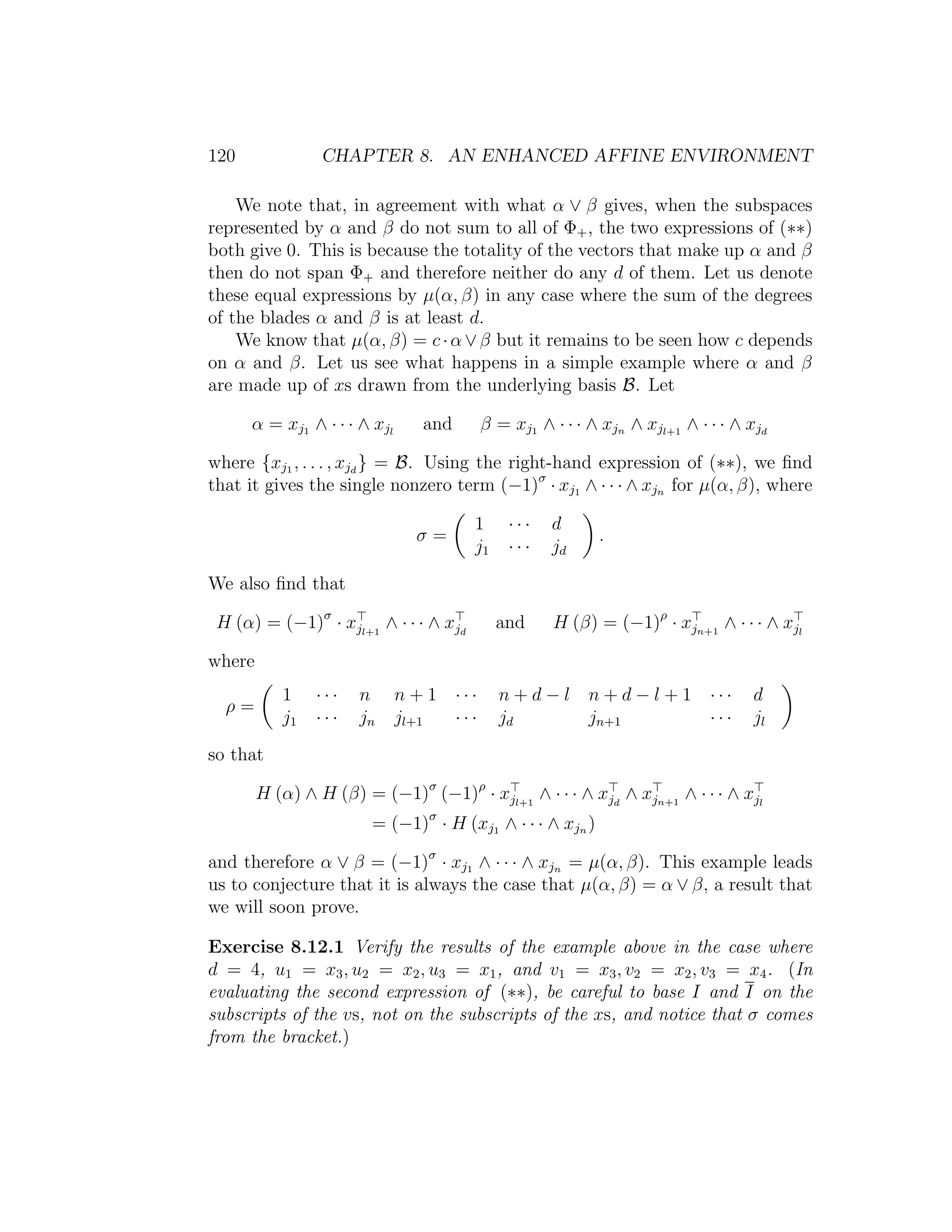 120 CHAPTER 8. AN ENHANCED AFFINE ENVIRONMENT
We note that, in agreement with what α ∨ β gives, when the subspaces
represented by α and β do not sum to all of Φ+, the two expressions of (∗∗)
both give 0. This is because the totality of the vectors that make up α and β
then do not span Φ+ and therefore neither do any d of them. Let us denote
these equal expressions by µ(α, β) in any case where the sum of the degrees
of the blades α and β is at least d.
We know that µ(α, β) = c·α∨β but it remains to be seen how c depends
on α and β. Let us see what happens in a simple example where α and β
are made up of xs drawn from the underlying basis B. Let
α = xj1 ∧ · · · ∧ xjl
and β = xj1 ∧ · · · ∧ xjn ∧ xjl+1
∧ · · · ∧ xjd
where {xj1 , . . . , xjd
} = B. Using the right-hand expression of (∗∗), we ﬁnd
that it gives the single nonzero term (−1)σ
· xj1 ∧ · · · ∧ xjn for µ(α, β), where
σ =
1 · · · d
j1 · · · jd
.
We also ﬁnd that
H (α) = (−1)σ
· xjl+1
∧ · · · ∧ xjd
and H (β) = (−1)ρ
· xjn+1
∧ · · · ∧ xjl
where
ρ =
1 · · · n n + 1 · · · n + d − l n + d − l + 1 · · · d
j1 · · · jn jl+1 · · · jd jn+1 · · · jl
so that
H (α) ∧ H (β) = (−1)σ
(−1)ρ
· xjl+1
∧ · · · ∧ xjd
∧ xjn+1
∧ · · · ∧ xjl
= (−1)σ
· H (xj1 ∧ · · · ∧ xjn )
and therefore α ∨ β = (−1)σ
· xj1 ∧ · · · ∧ xjn = µ(α, β). This example leads
us to conjecture that it is always the case that µ(α, β) = α ∨ β, a result that
we will soon prove.
Exercise 8.12.1 Verify the results of the example above in the case where
d = 4, u1 = x3, u2 = x2, u3 = x1, and v1 = x3, v2 = x2, v3 = x4. (In
evaluating the second expression of (∗∗), be careful to base I and I on the
subscripts of the vs, not on the subscripts of the xs, and notice that σ comes
from the bracket.)
 