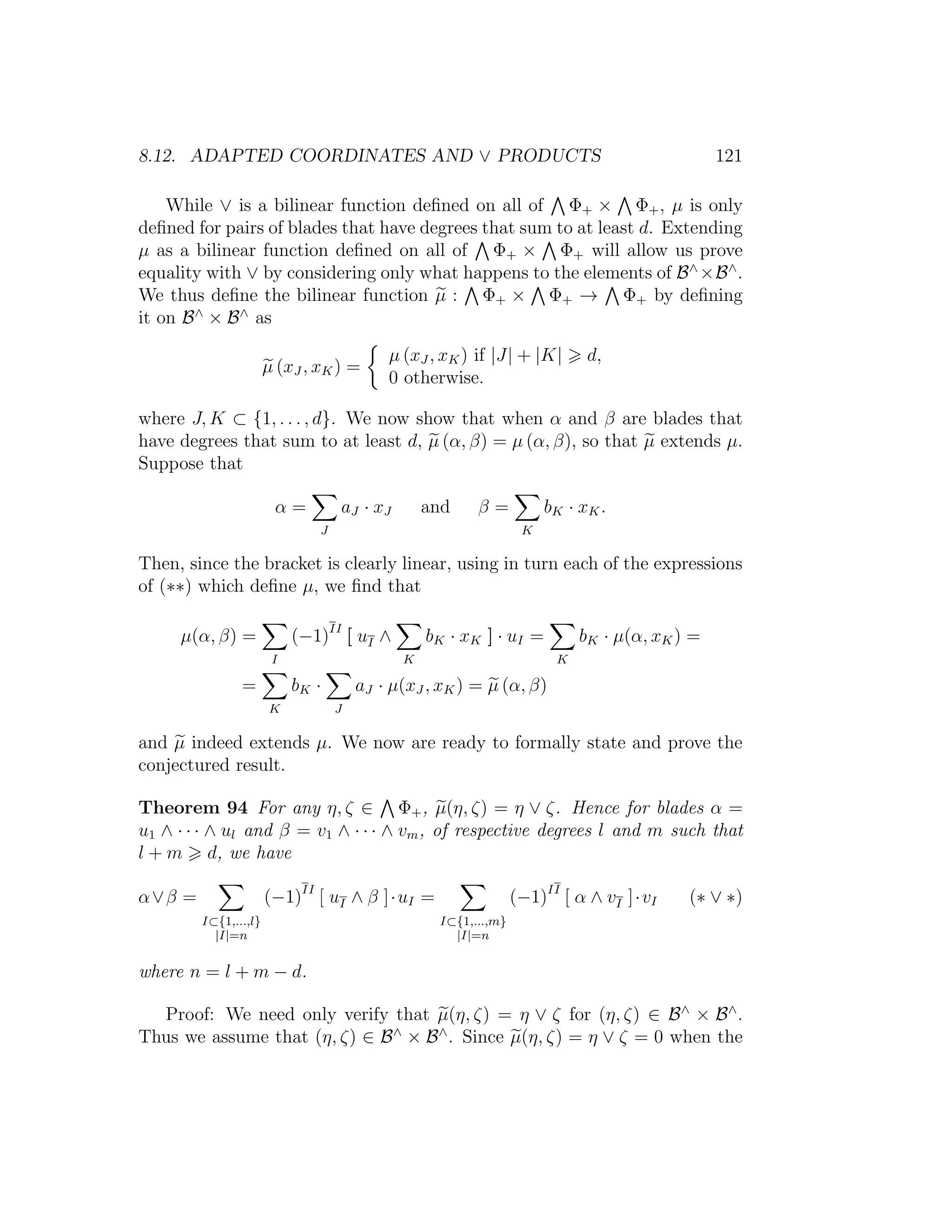 8.12. ADAPTED COORDINATES AND ∨ PRODUCTS 121
While ∨ is a bilinear function deﬁned on all of Φ+ × Φ+, µ is only
deﬁned for pairs of blades that have degrees that sum to at least d. Extending
µ as a bilinear function deﬁned on all of Φ+ × Φ+ will allow us prove
equality with ∨ by considering only what happens to the elements of B∧
×B∧
.
We thus deﬁne the bilinear function µ : Φ+ × Φ+ → Φ+ by deﬁning
it on B∧
× B∧
as
µ (xJ , xK) =
µ (xJ , xK) if |J| + |K| d,
0 otherwise.
where J, K ⊂ {1, . . . , d}. We now show that when α and β are blades that
have degrees that sum to at least d, µ (α, β) = µ (α, β), so that µ extends µ.
Suppose that
α =
J
aJ · xJ and β =
K
bK · xK.
Then, since the bracket is clearly linear, using in turn each of the expressions
of (∗∗) which deﬁne µ, we ﬁnd that
µ(α, β) =
I
(−1)II
[ uI ∧
K
bK · xK ] · uI =
K
bK · µ(α, xK) =
=
K
bK ·
J
aJ · µ(xJ , xK) = µ (α, β)
and µ indeed extends µ. We now are ready to formally state and prove the
conjectured result.
Theorem 94 For any η, ζ ∈ Φ+, µ(η, ζ) = η ∨ ζ. Hence for blades α =
u1 ∧ · · · ∧ ul and β = v1 ∧ · · · ∧ vm, of respective degrees l and m such that
l + m d, we have
α∨β =
I⊂{1,...,l}
|I|=n
(−1)II
[ uI ∧ β ]·uI =
I⊂{1,...,m}
|I|=n
(−1)II
[ α ∧ vI ]·vI (∗ ∨ ∗)
where n = l + m − d.
Proof: We need only verify that µ(η, ζ) = η ∨ ζ for (η, ζ) ∈ B∧
× B∧
.
Thus we assume that (η, ζ) ∈ B∧
× B∧
. Since µ(η, ζ) = η ∨ ζ = 0 when the
 