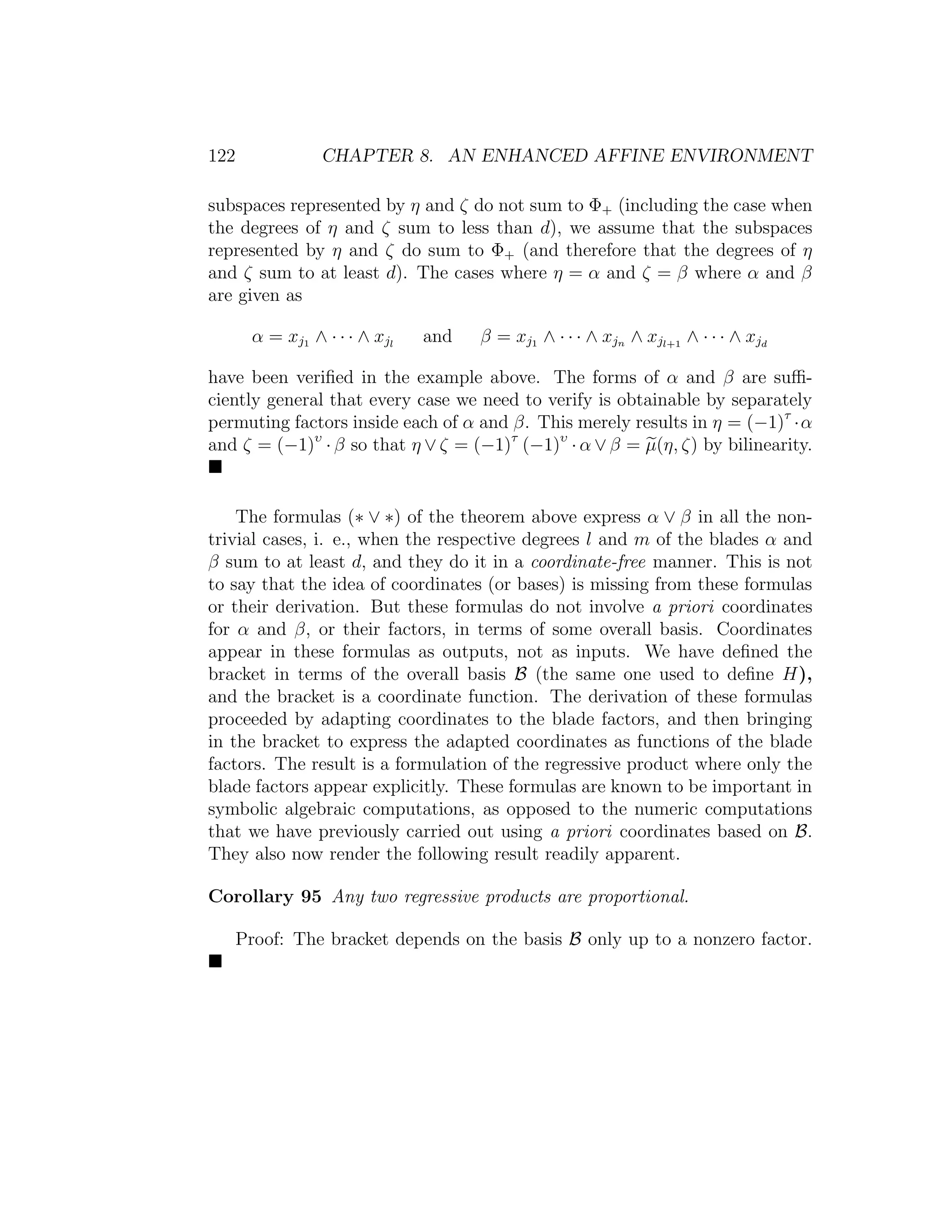 122 CHAPTER 8. AN ENHANCED AFFINE ENVIRONMENT
subspaces represented by η and ζ do not sum to Φ+ (including the case when
the degrees of η and ζ sum to less than d), we assume that the subspaces
represented by η and ζ do sum to Φ+ (and therefore that the degrees of η
and ζ sum to at least d). The cases where η = α and ζ = β where α and β
are given as
α = xj1 ∧ · · · ∧ xjl
and β = xj1 ∧ · · · ∧ xjn ∧ xjl+1
∧ · · · ∧ xjd
have been veriﬁed in the example above. The forms of α and β are suﬃ-
ciently general that every case we need to verify is obtainable by separately
permuting factors inside each of α and β. This merely results in η = (−1)τ
·α
and ζ = (−1)υ
· β so that η ∨ ζ = (−1)τ
(−1)υ
· α ∨ β = µ(η, ζ) by bilinearity.
The formulas (∗ ∨ ∗) of the theorem above express α ∨ β in all the non-
trivial cases, i. e., when the respective degrees l and m of the blades α and
β sum to at least d, and they do it in a coordinate-free manner. This is not
to say that the idea of coordinates (or bases) is missing from these formulas
or their derivation. But these formulas do not involve a priori coordinates
for α and β, or their factors, in terms of some overall basis. Coordinates
appear in these formulas as outputs, not as inputs. We have deﬁned the
bracket in terms of the overall basis B (the same one used to deﬁne H),
and the bracket is a coordinate function. The derivation of these formulas
proceeded by adapting coordinates to the blade factors, and then bringing
in the bracket to express the adapted coordinates as functions of the blade
factors. The result is a formulation of the regressive product where only the
blade factors appear explicitly. These formulas are known to be important in
symbolic algebraic computations, as opposed to the numeric computations
that we have previously carried out using a priori coordinates based on B.
They also now render the following result readily apparent.
Corollary 95 Any two regressive products are proportional.
Proof: The bracket depends on the basis B only up to a nonzero factor.
 