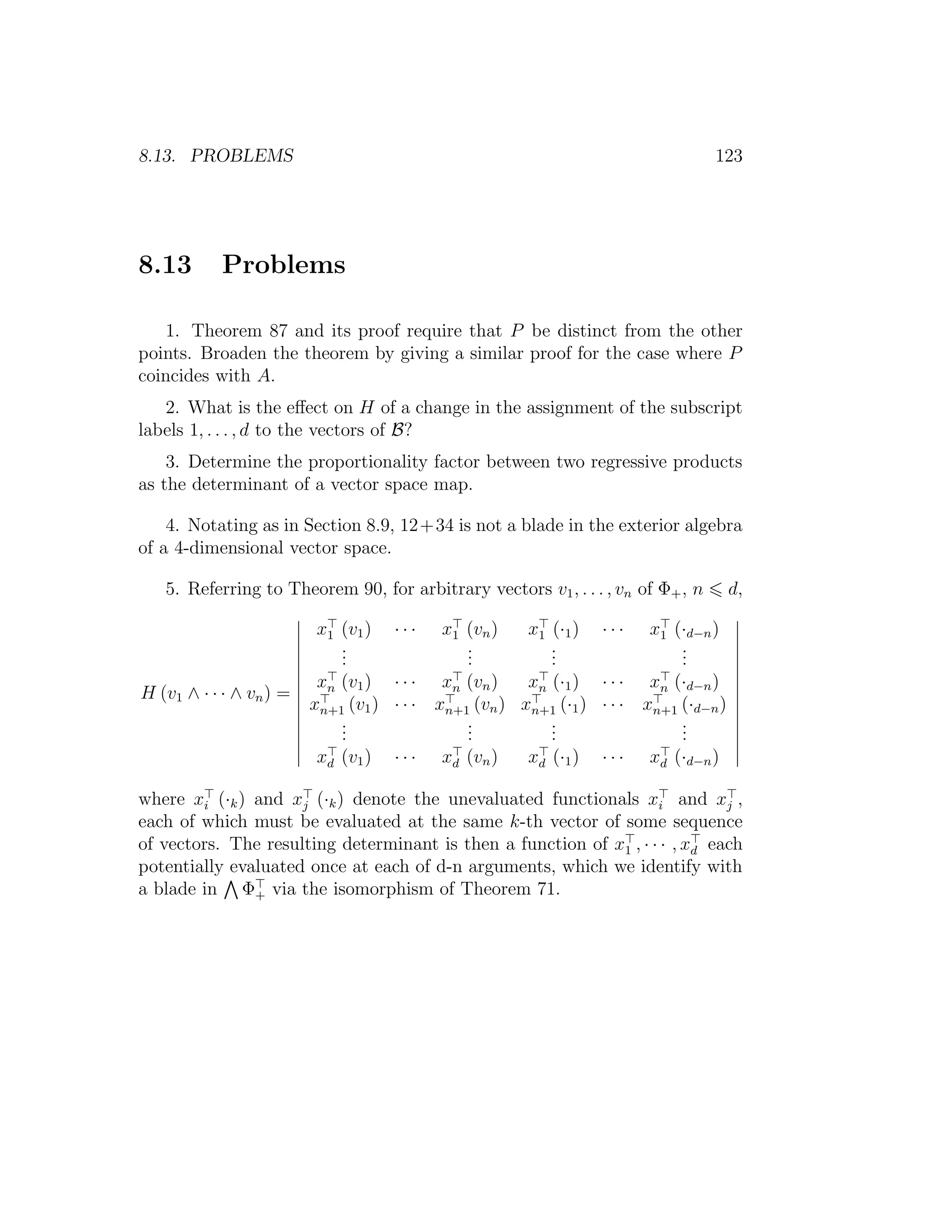 8.13. PROBLEMS 123
8.13 Problems
1. Theorem 87 and its proof require that P be distinct from the other
points. Broaden the theorem by giving a similar proof for the case where P
coincides with A.
2. What is the eﬀect on H of a change in the assignment of the subscript
labels 1, . . . , d to the vectors of B?
3. Determine the proportionality factor between two regressive products
as the determinant of a vector space map.
4. Notating as in Section 8.9, 12+34 is not a blade in the exterior algebra
of a 4-dimensional vector space.
5. Referring to Theorem 90, for arbitrary vectors v1, . . . , vn of Φ+, n d,
H (v1 ∧ · · · ∧ vn) =
x1 (v1) · · · x1 (vn) x1 (·1) · · · x1 (·d−n)
...
...
...
...
xn (v1) · · · xn (vn) xn (·1) · · · xn (·d−n)
xn+1 (v1) · · · xn+1 (vn) xn+1 (·1) · · · xn+1 (·d−n)
...
...
...
...
xd (v1) · · · xd (vn) xd (·1) · · · xd (·d−n)
where xi (·k) and xj (·k) denote the unevaluated functionals xi and xj ,
each of which must be evaluated at the same k-th vector of some sequence
of vectors. The resulting determinant is then a function of x1 , · · · , xd each
potentially evaluated once at each of d-n arguments, which we identify with
a blade in Φ+ via the isomorphism of Theorem 71.
 