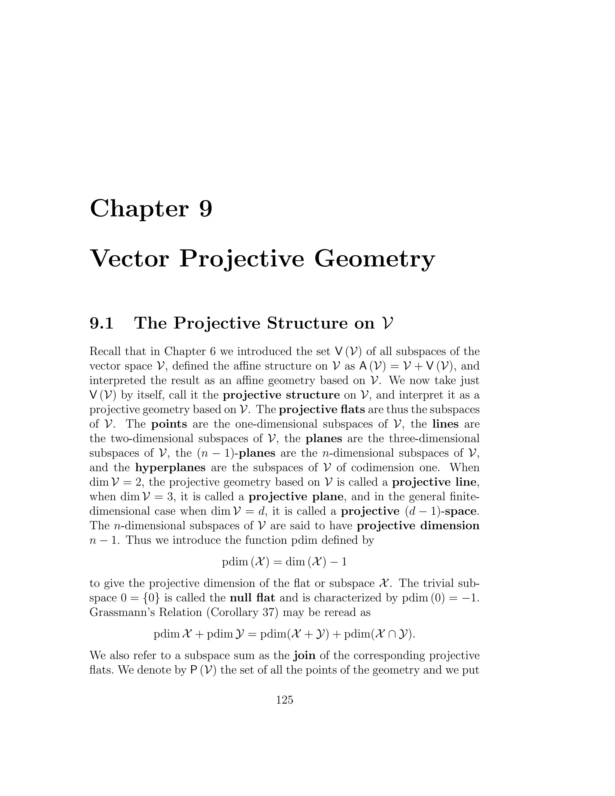 Chapter 9
Vector Projective Geometry
9.1 The Projective Structure on V
Recall that in Chapter 6 we introduced the set V (V) of all subspaces of the
vector space V, deﬁned the aﬃne structure on V as A (V) = V + V (V), and
interpreted the result as an aﬃne geometry based on V. We now take just
V (V) by itself, call it the projective structure on V, and interpret it as a
projective geometry based on V. The projective ﬂats are thus the subspaces
of V. The points are the one-dimensional subspaces of V, the lines are
the two-dimensional subspaces of V, the planes are the three-dimensional
subspaces of V, the (n − 1)-planes are the n-dimensional subspaces of V,
and the hyperplanes are the subspaces of V of codimension one. When
dim V = 2, the projective geometry based on V is called a projective line,
when dim V = 3, it is called a projective plane, and in the general ﬁnite-
dimensional case when dim V = d, it is called a projective (d − 1)-space.
The n-dimensional subspaces of V are said to have projective dimension
n − 1. Thus we introduce the function pdim deﬁned by
pdim (X) = dim (X) − 1
to give the projective dimension of the ﬂat or subspace X. The trivial sub-
space 0 = {0} is called the null ﬂat and is characterized by pdim (0) = −1.
Grassmann’s Relation (Corollary 37) may be reread as
pdim X + pdim Y = pdim(X + Y) + pdim(X ∩ Y).
We also refer to a subspace sum as the join of the corresponding projective
ﬂats. We denote by P (V) the set of all the points of the geometry and we put
125
 