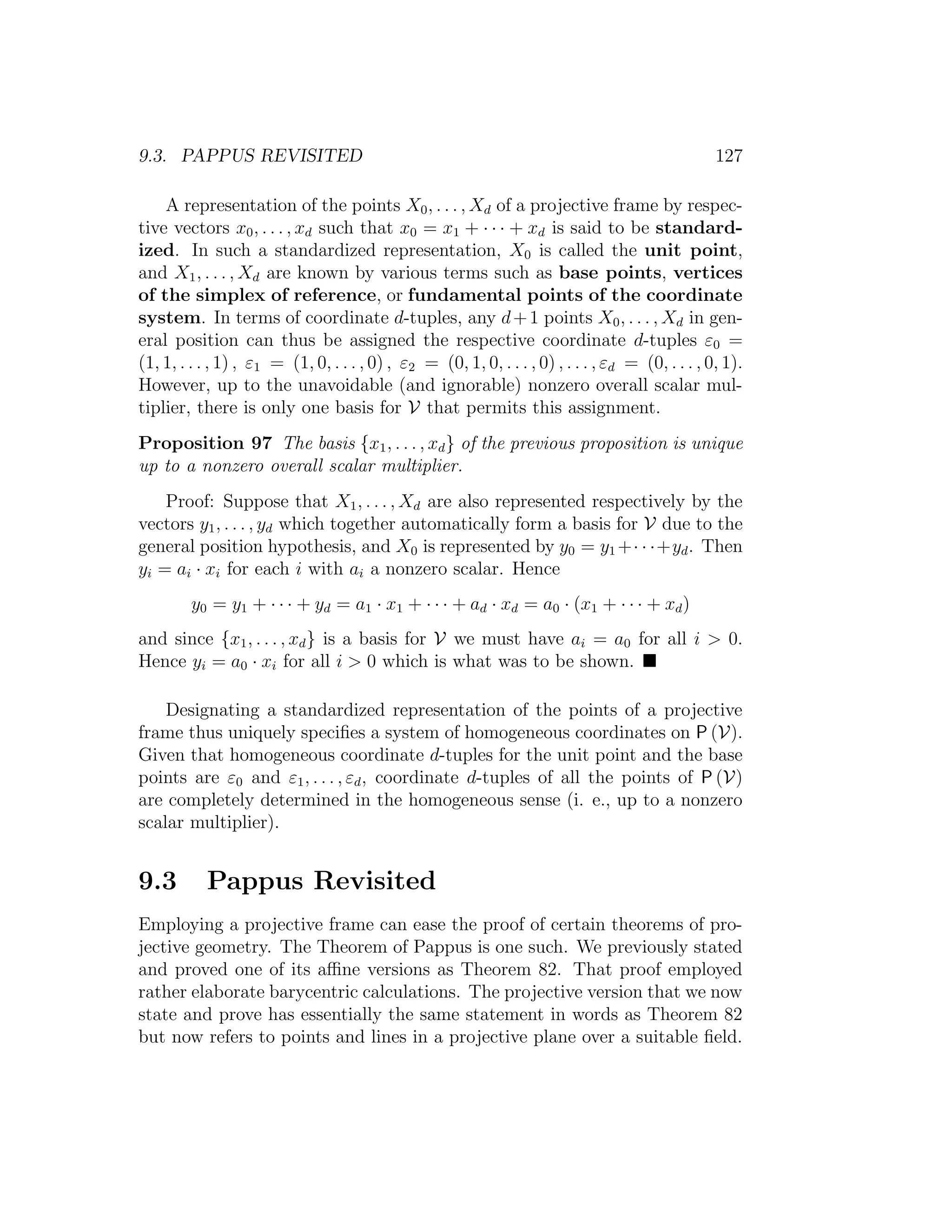 9.3. PAPPUS REVISITED 127
A representation of the points X0, . . . , Xd of a projective frame by respec-
tive vectors x0, . . . , xd such that x0 = x1 + · · · + xd is said to be standard-
ized. In such a standardized representation, X0 is called the unit point,
and X1, . . . , Xd are known by various terms such as base points, vertices
of the simplex of reference, or fundamental points of the coordinate
system. In terms of coordinate d-tuples, any d+1 points X0, . . . , Xd in gen-
eral position can thus be assigned the respective coordinate d-tuples ε0 =
(1, 1, . . . , 1) , ε1 = (1, 0, . . . , 0) , ε2 = (0, 1, 0, . . . , 0) , . . . , εd = (0, . . . , 0, 1).
However, up to the unavoidable (and ignorable) nonzero overall scalar mul-
tiplier, there is only one basis for V that permits this assignment.
Proposition 97 The basis {x1, . . . , xd} of the previous proposition is unique
up to a nonzero overall scalar multiplier.
Proof: Suppose that X1, . . . , Xd are also represented respectively by the
vectors y1, . . . , yd which together automatically form a basis for V due to the
general position hypothesis, and X0 is represented by y0 = y1 +· · ·+yd. Then
yi = ai · xi for each i with ai a nonzero scalar. Hence
y0 = y1 + · · · + yd = a1 · x1 + · · · + ad · xd = a0 · (x1 + · · · + xd)
and since {x1, . . . , xd} is a basis for V we must have ai = a0 for all i  0.
Hence yi = a0 · xi for all i  0 which is what was to be shown.
Designating a standardized representation of the points of a projective
frame thus uniquely speciﬁes a system of homogeneous coordinates on P (V).
Given that homogeneous coordinate d-tuples for the unit point and the base
points are ε0 and ε1, . . . , εd, coordinate d-tuples of all the points of P (V)
are completely determined in the homogeneous sense (i. e., up to a nonzero
scalar multiplier).
9.3 Pappus Revisited
Employing a projective frame can ease the proof of certain theorems of pro-
jective geometry. The Theorem of Pappus is one such. We previously stated
and proved one of its aﬃne versions as Theorem 82. That proof employed
rather elaborate barycentric calculations. The projective version that we now
state and prove has essentially the same statement in words as Theorem 82
but now refers to points and lines in a projective plane over a suitable ﬁeld.
 