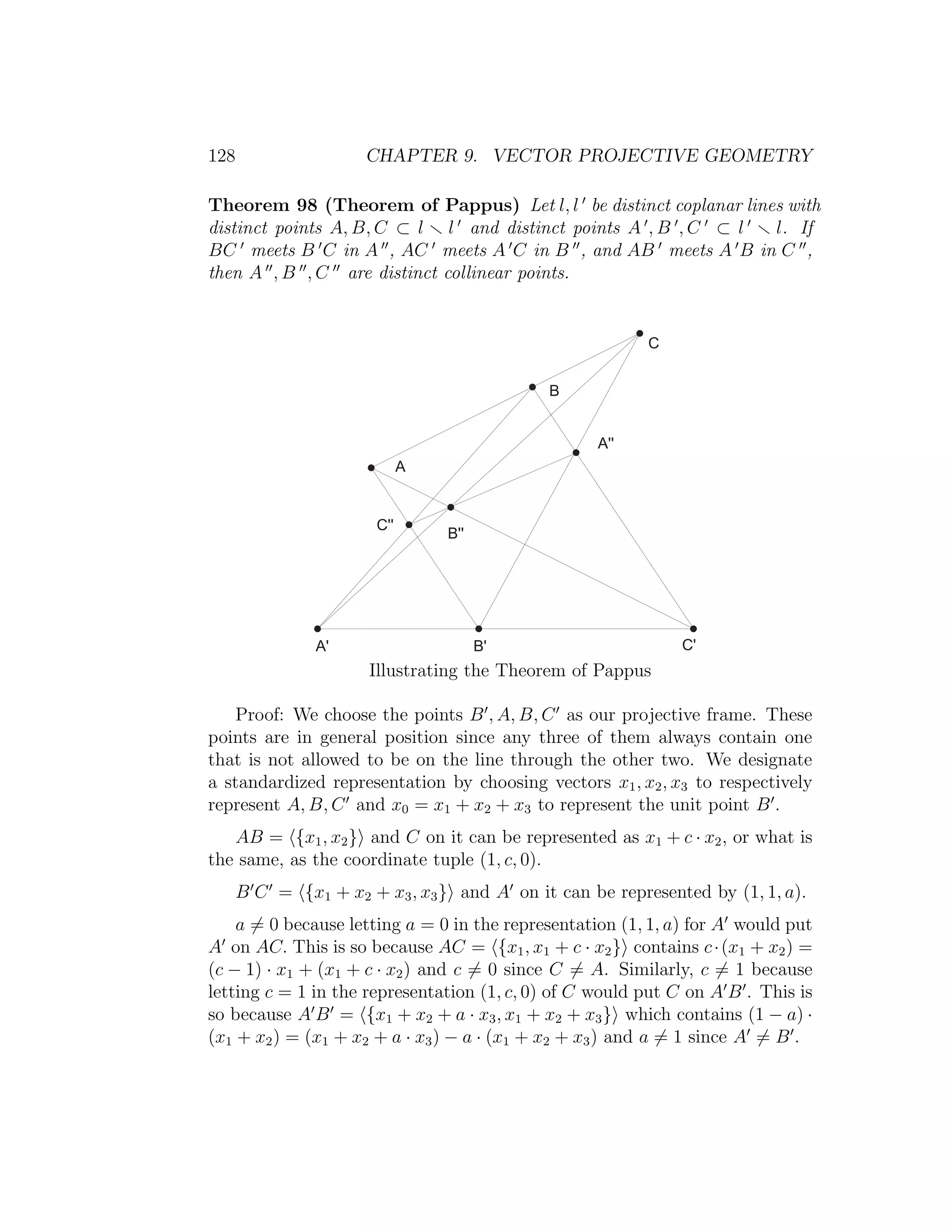 128 CHAPTER 9. VECTOR PROJECTIVE GEOMETRY
Theorem 98 (Theorem of Pappus) Let l, l be distinct coplanar lines with
distinct points A, B, C ⊂ l l and distinct points A , B , C ⊂ l l. If
BC meets B C in A , AC meets A C in B , and AB meets A B in C ,
then A , B , C are distinct collinear points.
)
*
+
+  
*  
)  
)  *  + 
Illustrating the Theorem of Pappus
Proof: We choose the points B , A, B, C as our projective frame. These
points are in general position since any three of them always contain one
that is not allowed to be on the line through the other two. We designate
a standardized representation by choosing vectors x1, x2, x3 to respectively
represent A, B, C and x0 = x1 + x2 + x3 to represent the unit point B .
AB = {x1, x2} and C on it can be represented as x1 + c · x2, or what is
the same, as the coordinate tuple (1, c, 0).
B C = {x1 + x2 + x3, x3} and A on it can be represented by (1, 1, a).
a = 0 because letting a = 0 in the representation (1, 1, a) for A would put
A on AC. This is so because AC = {x1, x1 + c · x2} contains c·(x1 + x2) =
(c − 1) · x1 + (x1 + c · x2) and c = 0 since C = A. Similarly, c = 1 because
letting c = 1 in the representation (1, c, 0) of C would put C on A B . This is
so because A B = {x1 + x2 + a · x3, x1 + x2 + x3} which contains (1 − a) ·
(x1 + x2) = (x1 + x2 + a · x3) − a · (x1 + x2 + x3) and a = 1 since A = B .
 