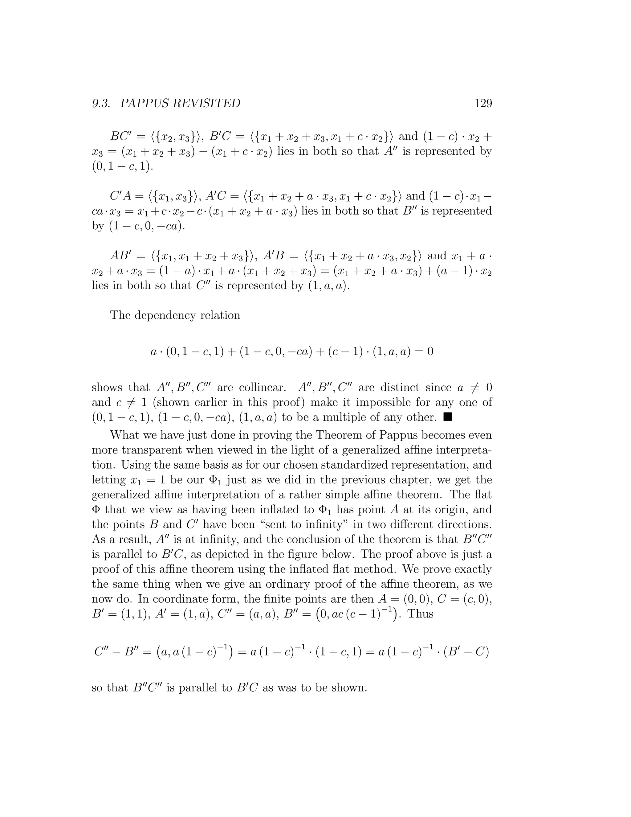 9.3. PAPPUS REVISITED 129
BC = {x2, x3} , B C = {x1 + x2 + x3, x1 + c · x2} and (1 − c) · x2 +
x3 = (x1 + x2 + x3) − (x1 + c · x2) lies in both so that A is represented by
(0, 1 − c, 1).
C A = {x1, x3} , A C = {x1 + x2 + a · x3, x1 + c · x2} and (1 − c)·x1 −
ca·x3 = x1 +c·x2 −c·(x1 + x2 + a · x3) lies in both so that B is represented
by (1 − c, 0, −ca).
AB = {x1, x1 + x2 + x3} , A B = {x1 + x2 + a · x3, x2} and x1 + a ·
x2 + a · x3 = (1 − a) · x1 + a · (x1 + x2 + x3) = (x1 + x2 + a · x3) + (a − 1) · x2
lies in both so that C is represented by (1, a, a).
The dependency relation
a · (0, 1 − c, 1) + (1 − c, 0, −ca) + (c − 1) · (1, a, a) = 0
shows that A , B , C are collinear. A , B , C are distinct since a = 0
and c = 1 (shown earlier in this proof) make it impossible for any one of
(0, 1 − c, 1), (1 − c, 0, −ca), (1, a, a) to be a multiple of any other.
What we have just done in proving the Theorem of Pappus becomes even
more transparent when viewed in the light of a generalized aﬃne interpreta-
tion. Using the same basis as for our chosen standardized representation, and
letting x1 = 1 be our Φ1 just as we did in the previous chapter, we get the
generalized aﬃne interpretation of a rather simple aﬃne theorem. The ﬂat
Φ that we view as having been inﬂated to Φ1 has point A at its origin, and
the points B and C have been “sent to inﬁnity” in two diﬀerent directions.
As a result, A is at inﬁnity, and the conclusion of the theorem is that B C
is parallel to B C, as depicted in the ﬁgure below. The proof above is just a
proof of this aﬃne theorem using the inﬂated ﬂat method. We prove exactly
the same thing when we give an ordinary proof of the aﬃne theorem, as we
now do. In coordinate form, the ﬁnite points are then A = (0, 0), C = (c, 0),
B = (1, 1), A = (1, a), C = (a, a), B = 0, ac (c − 1)−1
. Thus
C − B = a, a (1 − c)−1
= a (1 − c)−1
· (1 − c, 1) = a (1 − c)−1
· (B − C)
so that B C is parallel to B C as was to be shown.
 