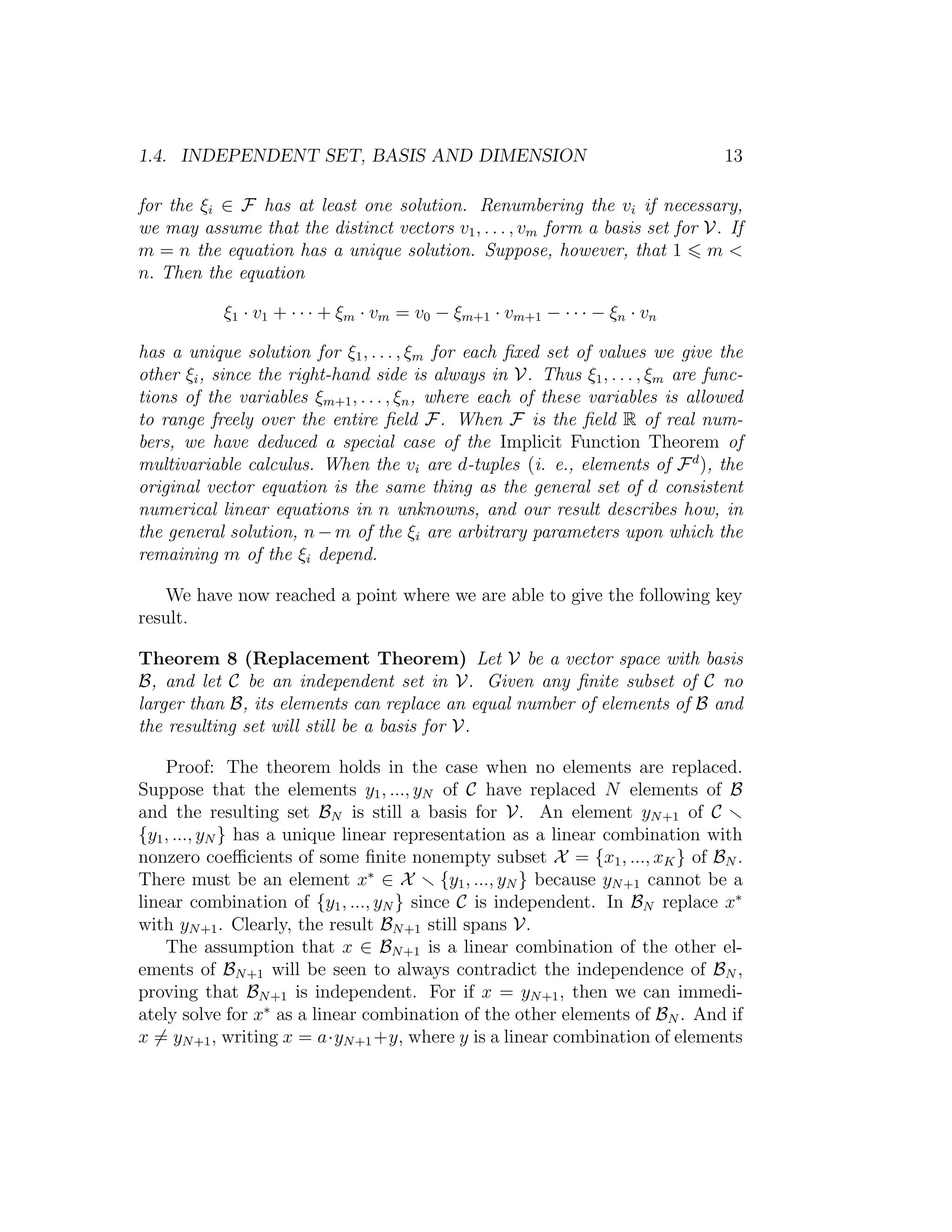 1.4. INDEPENDENT SET, BASIS AND DIMENSION 13
for the ξi ∈ F has at least one solution. Renumbering the vi if necessary,
we may assume that the distinct vectors v1, . . . , vm form a basis set for V. If
m = n the equation has a unique solution. Suppose, however, that 1 m <
n. Then the equation
ξ1 · v1 + · · · + ξm · vm = v0 − ξm+1 · vm+1 − · · · − ξn · vn
has a unique solution for ξ1, . . . , ξm for each ﬁxed set of values we give the
other ξi, since the right-hand side is always in V. Thus ξ1, . . . , ξm are func-
tions of the variables ξm+1, . . . , ξn, where each of these variables is allowed
to range freely over the entire ﬁeld F. When F is the ﬁeld R of real num-
bers, we have deduced a special case of the Implicit Function Theorem of
multivariable calculus. When the vi are d-tuples (i. e., elements of Fd
), the
original vector equation is the same thing as the general set of d consistent
numerical linear equations in n unknowns, and our result describes how, in
the general solution, n − m of the ξi are arbitrary parameters upon which the
remaining m of the ξi depend.
We have now reached a point where we are able to give the following key
result.
Theorem 8 (Replacement Theorem) Let V be a vector space with basis
B, and let C be an independent set in V. Given any ﬁnite subset of C no
larger than B, its elements can replace an equal number of elements of B and
the resulting set will still be a basis for V.
Proof: The theorem holds in the case when no elements are replaced.
Suppose that the elements y1, ..., yN of C have replaced N elements of B
and the resulting set BN is still a basis for V. An element yN+1 of C
{y1, ..., yN } has a unique linear representation as a linear combination with
nonzero coeﬃcients of some ﬁnite nonempty subset X = {x1, ..., xK} of BN .
There must be an element x∗
∈ X {y1, ..., yN } because yN+1 cannot be a
linear combination of {y1, ..., yN } since C is independent. In BN replace x∗
with yN+1. Clearly, the result BN+1 still spans V.
The assumption that x ∈ BN+1 is a linear combination of the other el-
ements of BN+1 will be seen to always contradict the independence of BN ,
proving that BN+1 is independent. For if x = yN+1, then we can immedi-
ately solve for x∗
as a linear combination of the other elements of BN . And if
x = yN+1, writing x = a·yN+1+y, where y is a linear combination of elements
 
