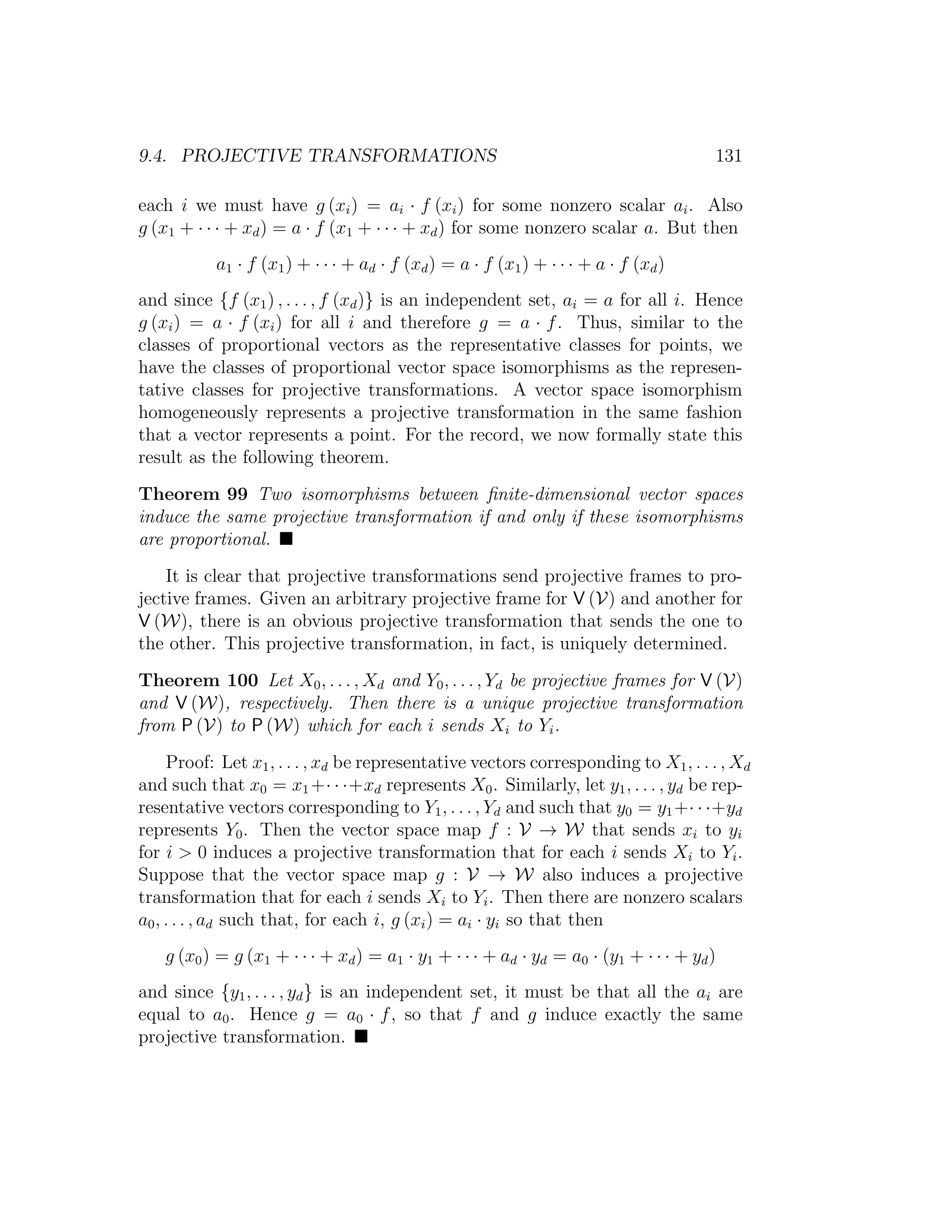 9.4. PROJECTIVE TRANSFORMATIONS 131
each i we must have g (xi) = ai · f (xi) for some nonzero scalar ai. Also
g (x1 + · · · + xd) = a · f (x1 + · · · + xd) for some nonzero scalar a. But then
a1 · f (x1) + · · · + ad · f (xd) = a · f (x1) + · · · + a · f (xd)
and since {f (x1) , . . . , f (xd)} is an independent set, ai = a for all i. Hence
g (xi) = a · f (xi) for all i and therefore g = a · f. Thus, similar to the
classes of proportional vectors as the representative classes for points, we
have the classes of proportional vector space isomorphisms as the represen-
tative classes for projective transformations. A vector space isomorphism
homogeneously represents a projective transformation in the same fashion
that a vector represents a point. For the record, we now formally state this
result as the following theorem.
Theorem 99 Two isomorphisms between ﬁnite-dimensional vector spaces
induce the same projective transformation if and only if these isomorphisms
are proportional.
It is clear that projective transformations send projective frames to pro-
jective frames. Given an arbitrary projective frame for V (V) and another for
V (W), there is an obvious projective transformation that sends the one to
the other. This projective transformation, in fact, is uniquely determined.
Theorem 100 Let X0, . . . , Xd and Y0, . . . , Yd be projective frames for V (V)
and V (W), respectively. Then there is a unique projective transformation
from P (V) to P (W) which for each i sends Xi to Yi.
Proof: Let x1, . . . , xd be representative vectors corresponding to X1, . . . , Xd
and such that x0 = x1+· · ·+xd represents X0. Similarly, let y1, . . . , yd be rep-
resentative vectors corresponding to Y1, . . . , Yd and such that y0 = y1+· · ·+yd
represents Y0. Then the vector space map f : V → W that sends xi to yi
for i  0 induces a projective transformation that for each i sends Xi to Yi.
Suppose that the vector space map g : V → W also induces a projective
transformation that for each i sends Xi to Yi. Then there are nonzero scalars
a0, . . . , ad such that, for each i, g (xi) = ai · yi so that then
g (x0) = g (x1 + · · · + xd) = a1 · y1 + · · · + ad · yd = a0 · (y1 + · · · + yd)
and since {y1, . . . , yd} is an independent set, it must be that all the ai are
equal to a0. Hence g = a0 · f, so that f and g induce exactly the same
projective transformation.
 