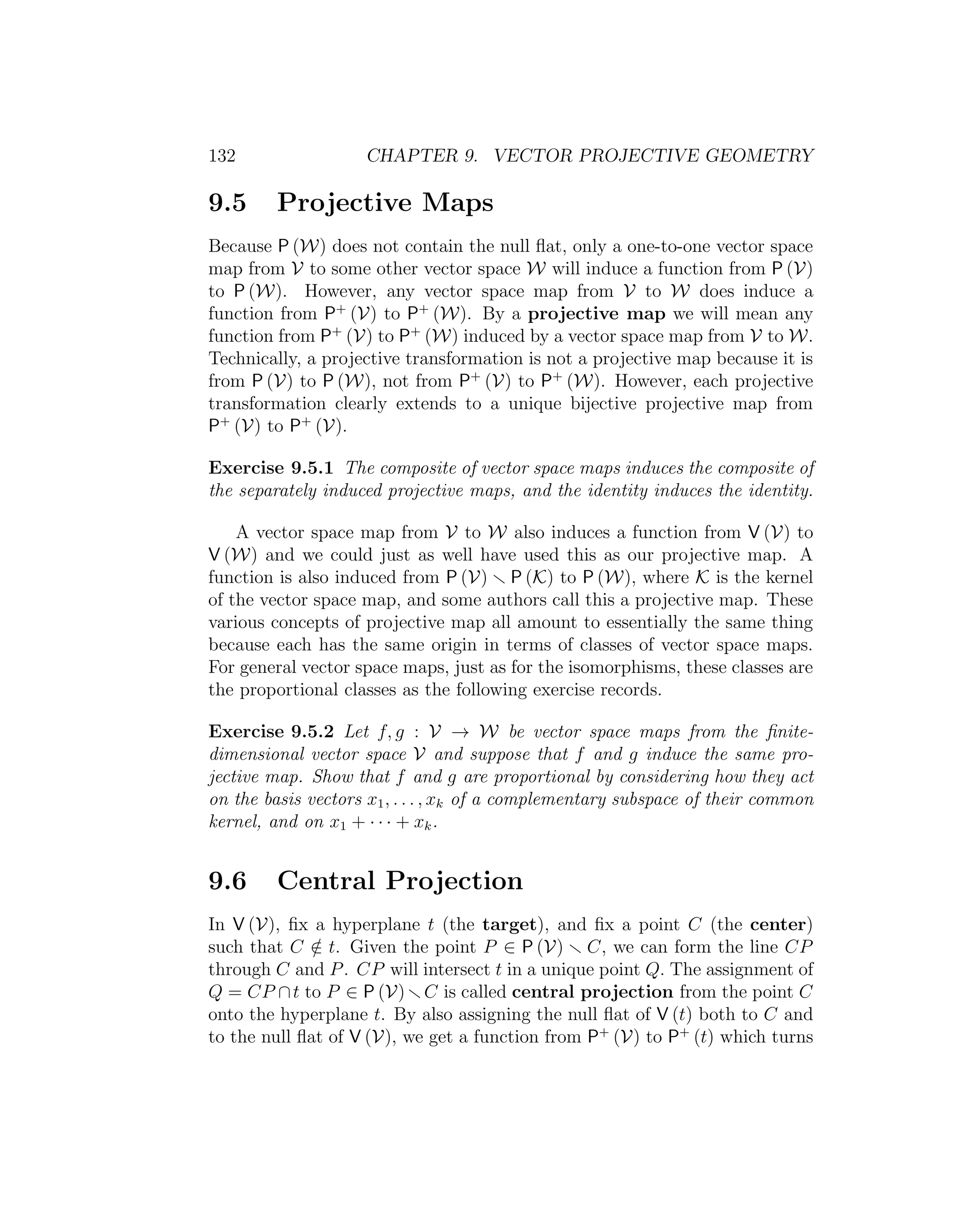 132 CHAPTER 9. VECTOR PROJECTIVE GEOMETRY
9.5 Projective Maps
Because P (W) does not contain the null ﬂat, only a one-to-one vector space
map from V to some other vector space W will induce a function from P (V)
to P (W). However, any vector space map from V to W does induce a
function from P+
(V) to P+
(W). By a projective map we will mean any
function from P+
(V) to P+
(W) induced by a vector space map from V to W.
Technically, a projective transformation is not a projective map because it is
from P (V) to P (W), not from P+
(V) to P+
(W). However, each projective
transformation clearly extends to a unique bijective projective map from
P+
(V) to P+
(V).
Exercise 9.5.1 The composite of vector space maps induces the composite of
the separately induced projective maps, and the identity induces the identity.
A vector space map from V to W also induces a function from V (V) to
V (W) and we could just as well have used this as our projective map. A
function is also induced from P (V) P (K) to P (W), where K is the kernel
of the vector space map, and some authors call this a projective map. These
various concepts of projective map all amount to essentially the same thing
because each has the same origin in terms of classes of vector space maps.
For general vector space maps, just as for the isomorphisms, these classes are
the proportional classes as the following exercise records.
Exercise 9.5.2 Let f, g : V → W be vector space maps from the ﬁnite-
dimensional vector space V and suppose that f and g induce the same pro-
jective map. Show that f and g are proportional by considering how they act
on the basis vectors x1, . . . , xk of a complementary subspace of their common
kernel, and on x1 + · · · + xk.
9.6 Central Projection
In V (V), ﬁx a hyperplane t (the target), and ﬁx a point C (the center)
such that C /∈ t. Given the point P ∈ P (V) C, we can form the line CP
through C and P. CP will intersect t in a unique point Q. The assignment of
Q = CP ∩t to P ∈ P (V) C is called central projection from the point C
onto the hyperplane t. By also assigning the null ﬂat of V (t) both to C and
to the null ﬂat of V (V), we get a function from P+
(V) to P+
(t) which turns
 