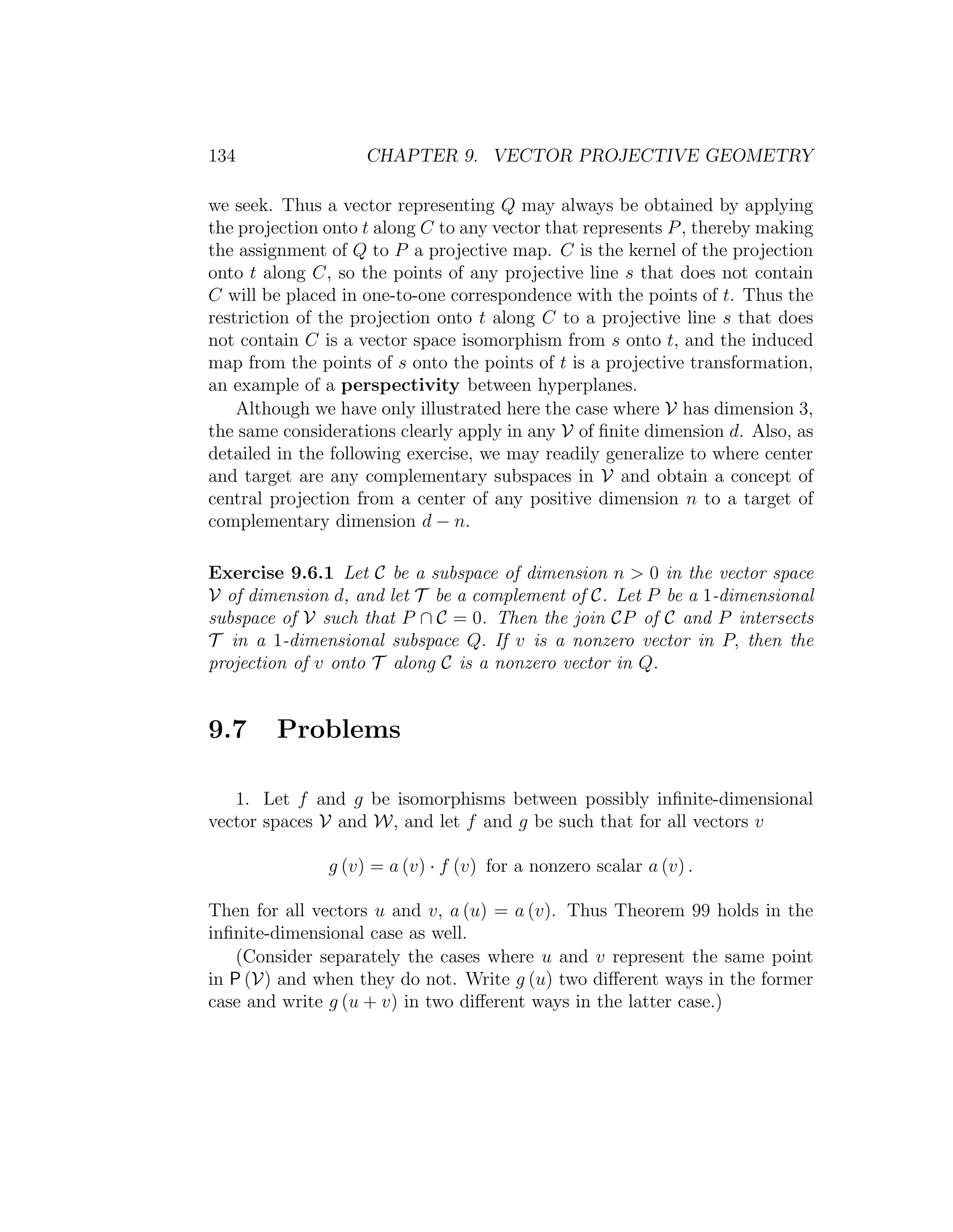 134 CHAPTER 9. VECTOR PROJECTIVE GEOMETRY
we seek. Thus a vector representing Q may always be obtained by applying
the projection onto t along C to any vector that represents P, thereby making
the assignment of Q to P a projective map. C is the kernel of the projection
onto t along C, so the points of any projective line s that does not contain
C will be placed in one-to-one correspondence with the points of t. Thus the
restriction of the projection onto t along C to a projective line s that does
not contain C is a vector space isomorphism from s onto t, and the induced
map from the points of s onto the points of t is a projective transformation,
an example of a perspectivity between hyperplanes.
Although we have only illustrated here the case where V has dimension 3,
the same considerations clearly apply in any V of ﬁnite dimension d. Also, as
detailed in the following exercise, we may readily generalize to where center
and target are any complementary subspaces in V and obtain a concept of
central projection from a center of any positive dimension n to a target of
complementary dimension d − n.
Exercise 9.6.1 Let C be a subspace of dimension n  0 in the vector space
V of dimension d, and let T be a complement of C. Let P be a 1-dimensional
subspace of V such that P ∩ C = 0. Then the join CP of C and P intersects
T in a 1-dimensional subspace Q. If v is a nonzero vector in P, then the
projection of v onto T along C is a nonzero vector in Q.
9.7 Problems
1. Let f and g be isomorphisms between possibly inﬁnite-dimensional
vector spaces V and W, and let f and g be such that for all vectors v
g (v) = a (v) · f (v) for a nonzero scalar a (v) .
Then for all vectors u and v, a (u) = a (v). Thus Theorem 99 holds in the
inﬁnite-dimensional case as well.
(Consider separately the cases where u and v represent the same point
in P (V) and when they do not. Write g (u) two diﬀerent ways in the former
case and write g (u + v) in two diﬀerent ways in the latter case.)
 