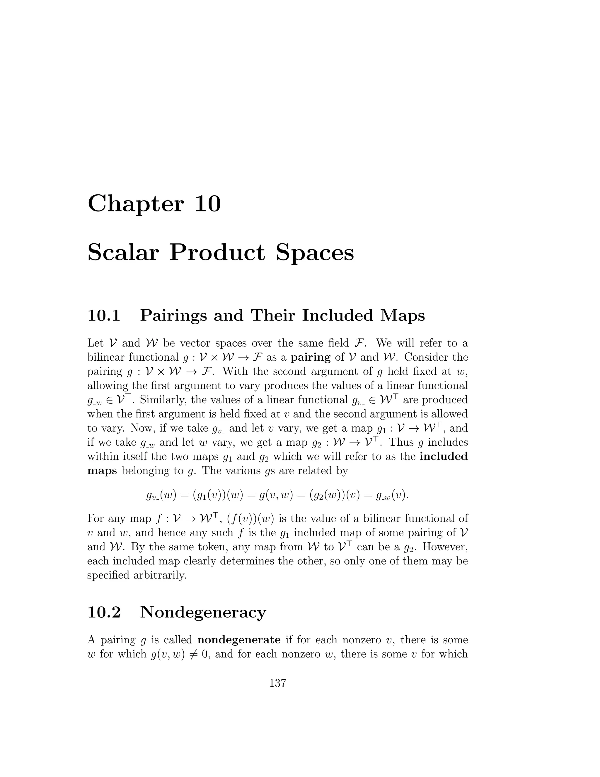 Chapter 10
Scalar Product Spaces
10.1 Pairings and Their Included Maps
Let V and W be vector spaces over the same ﬁeld F. We will refer to a
bilinear functional g : V × W → F as a pairing of V and W. Consider the
pairing g : V × W → F. With the second argument of g held ﬁxed at w,
allowing the ﬁrst argument to vary produces the values of a linear functional
g w ∈ V . Similarly, the values of a linear functional gv ∈ W are produced
when the ﬁrst argument is held ﬁxed at v and the second argument is allowed
to vary. Now, if we take gv and let v vary, we get a map g1 : V → W , and
if we take g w and let w vary, we get a map g2 : W → V . Thus g includes
within itself the two maps g1 and g2 which we will refer to as the included
maps belonging to g. The various gs are related by
gv (w) = (g1(v))(w) = g(v, w) = (g2(w))(v) = g w(v).
For any map f : V → W , (f(v))(w) is the value of a bilinear functional of
v and w, and hence any such f is the g1 included map of some pairing of V
and W. By the same token, any map from W to V can be a g2. However,
each included map clearly determines the other, so only one of them may be
speciﬁed arbitrarily.
10.2 Nondegeneracy
A pairing g is called nondegenerate if for each nonzero v, there is some
w for which g(v, w) = 0, and for each nonzero w, there is some v for which
137
 