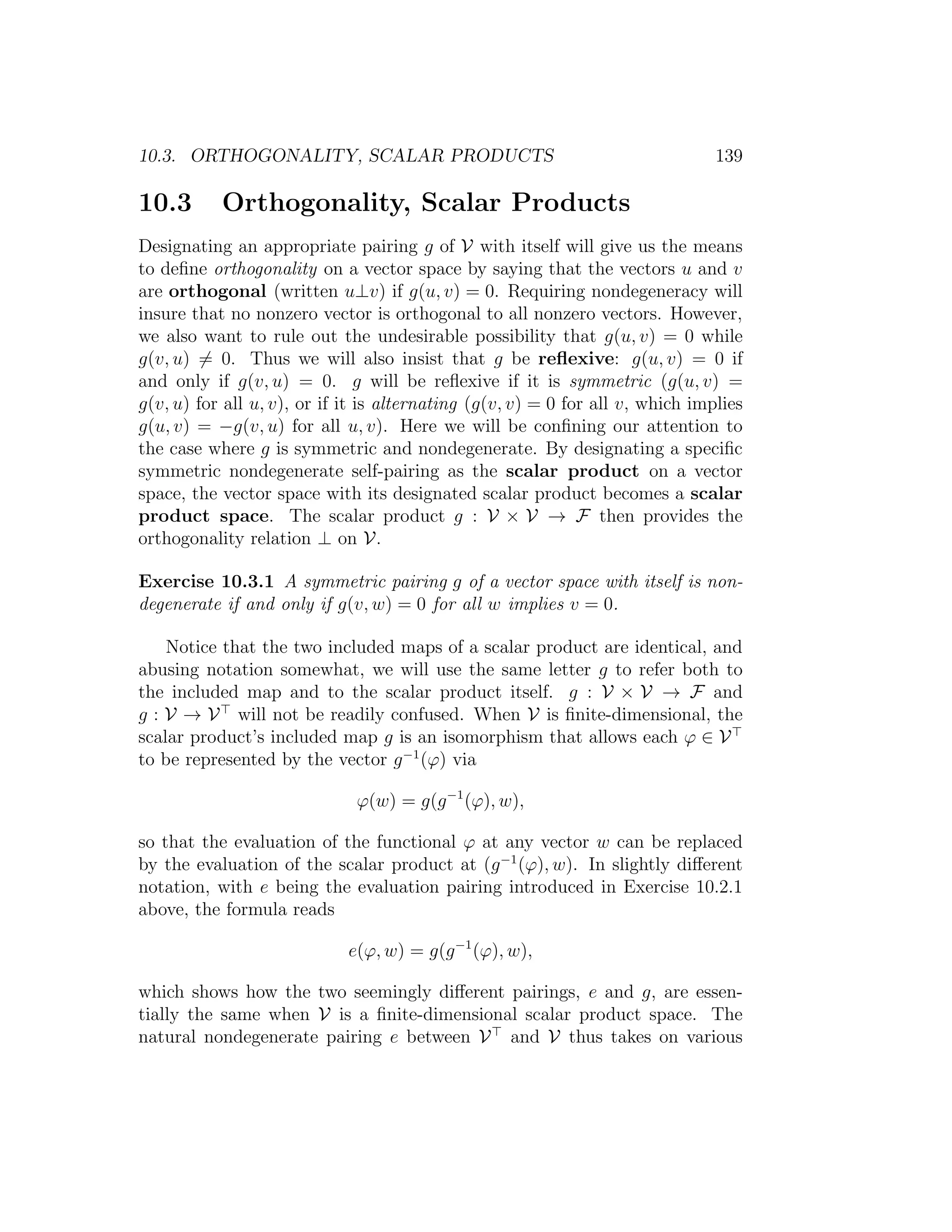 10.3. ORTHOGONALITY, SCALAR PRODUCTS 139
10.3 Orthogonality, Scalar Products
Designating an appropriate pairing g of V with itself will give us the means
to deﬁne orthogonality on a vector space by saying that the vectors u and v
are orthogonal (written u⊥v) if g(u, v) = 0. Requiring nondegeneracy will
insure that no nonzero vector is orthogonal to all nonzero vectors. However,
we also want to rule out the undesirable possibility that g(u, v) = 0 while
g(v, u) = 0. Thus we will also insist that g be reﬂexive: g(u, v) = 0 if
and only if g(v, u) = 0. g will be reﬂexive if it is symmetric (g(u, v) =
g(v, u) for all u, v), or if it is alternating (g(v, v) = 0 for all v, which implies
g(u, v) = −g(v, u) for all u, v). Here we will be conﬁning our attention to
the case where g is symmetric and nondegenerate. By designating a speciﬁc
symmetric nondegenerate self-pairing as the scalar product on a vector
space, the vector space with its designated scalar product becomes a scalar
product space. The scalar product g : V × V → F then provides the
orthogonality relation ⊥ on V.
Exercise 10.3.1 A symmetric pairing g of a vector space with itself is non-
degenerate if and only if g(v, w) = 0 for all w implies v = 0.
Notice that the two included maps of a scalar product are identical, and
abusing notation somewhat, we will use the same letter g to refer both to
the included map and to the scalar product itself. g : V × V → F and
g : V → V will not be readily confused. When V is ﬁnite-dimensional, the
scalar product’s included map g is an isomorphism that allows each ϕ ∈ V
to be represented by the vector g−1
(ϕ) via
ϕ(w) = g(g−1
(ϕ), w),
so that the evaluation of the functional ϕ at any vector w can be replaced
by the evaluation of the scalar product at (g−1
(ϕ), w). In slightly diﬀerent
notation, with e being the evaluation pairing introduced in Exercise 10.2.1
above, the formula reads
e(ϕ, w) = g(g−1
(ϕ), w),
which shows how the two seemingly diﬀerent pairings, e and g, are essen-
tially the same when V is a ﬁnite-dimensional scalar product space. The
natural nondegenerate pairing e between V and V thus takes on various
 