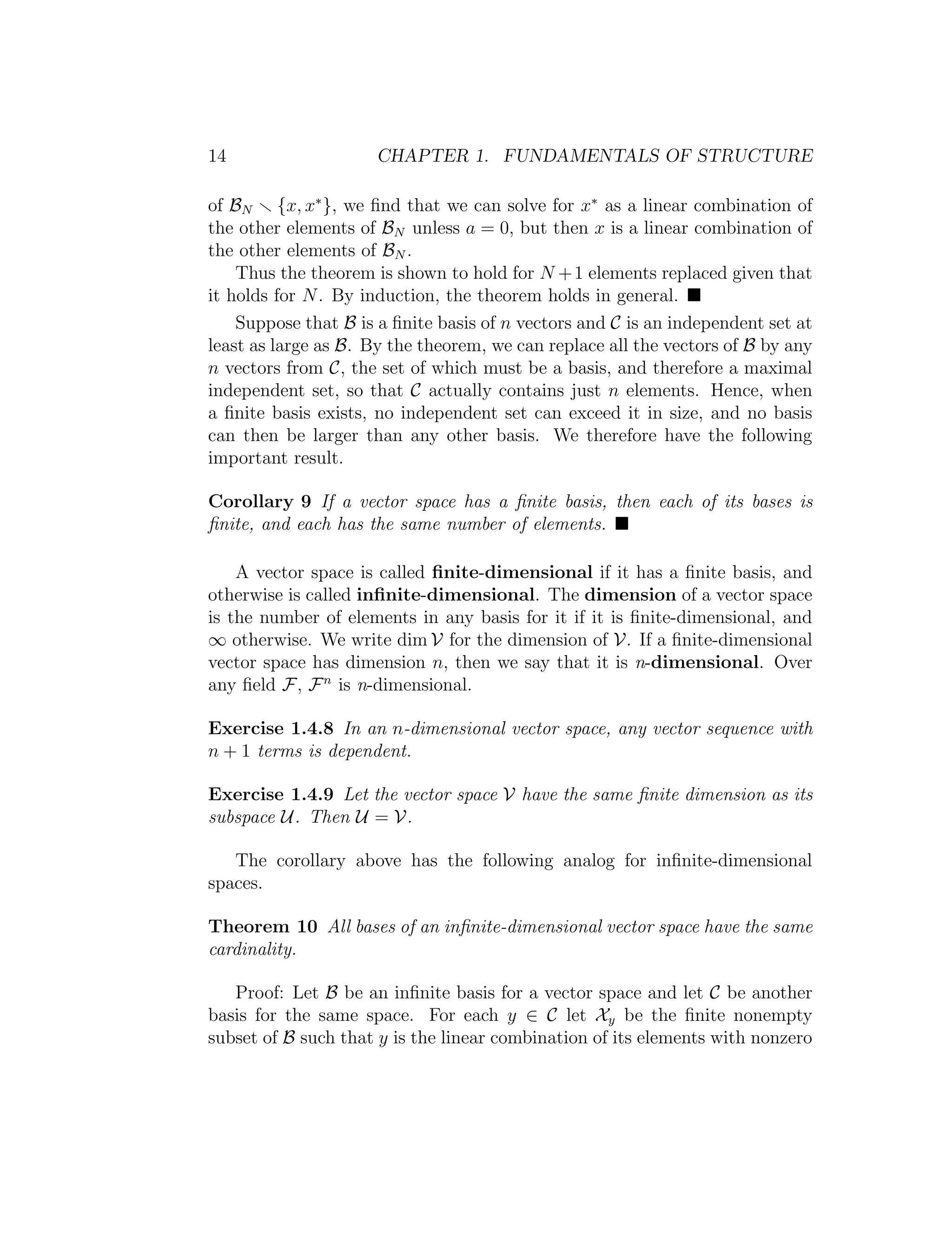 14 CHAPTER 1. FUNDAMENTALS OF STRUCTURE
of BN {x, x∗
}, we ﬁnd that we can solve for x∗
as a linear combination of
the other elements of BN unless a = 0, but then x is a linear combination of
the other elements of BN .
Thus the theorem is shown to hold for N +1 elements replaced given that
it holds for N. By induction, the theorem holds in general.
Suppose that B is a ﬁnite basis of n vectors and C is an independent set at
least as large as B. By the theorem, we can replace all the vectors of B by any
n vectors from C, the set of which must be a basis, and therefore a maximal
independent set, so that C actually contains just n elements. Hence, when
a ﬁnite basis exists, no independent set can exceed it in size, and no basis
can then be larger than any other basis. We therefore have the following
important result.
Corollary 9 If a vector space has a ﬁnite basis, then each of its bases is
ﬁnite, and each has the same number of elements.
A vector space is called ﬁnite-dimensional if it has a ﬁnite basis, and
otherwise is called inﬁnite-dimensional. The dimension of a vector space
is the number of elements in any basis for it if it is ﬁnite-dimensional, and
∞ otherwise. We write dim V for the dimension of V. If a ﬁnite-dimensional
vector space has dimension n, then we say that it is n-dimensional. Over
any ﬁeld F, Fn
is n-dimensional.
Exercise 1.4.8 In an n-dimensional vector space, any vector sequence with
n + 1 terms is dependent.
Exercise 1.4.9 Let the vector space V have the same ﬁnite dimension as its
subspace U. Then U = V.
The corollary above has the following analog for inﬁnite-dimensional
spaces.
Theorem 10 All bases of an inﬁnite-dimensional vector space have the same
cardinality.
Proof: Let B be an inﬁnite basis for a vector space and let C be another
basis for the same space. For each y ∈ C let Xy be the ﬁnite nonempty
subset of B such that y is the linear combination of its elements with nonzero
 